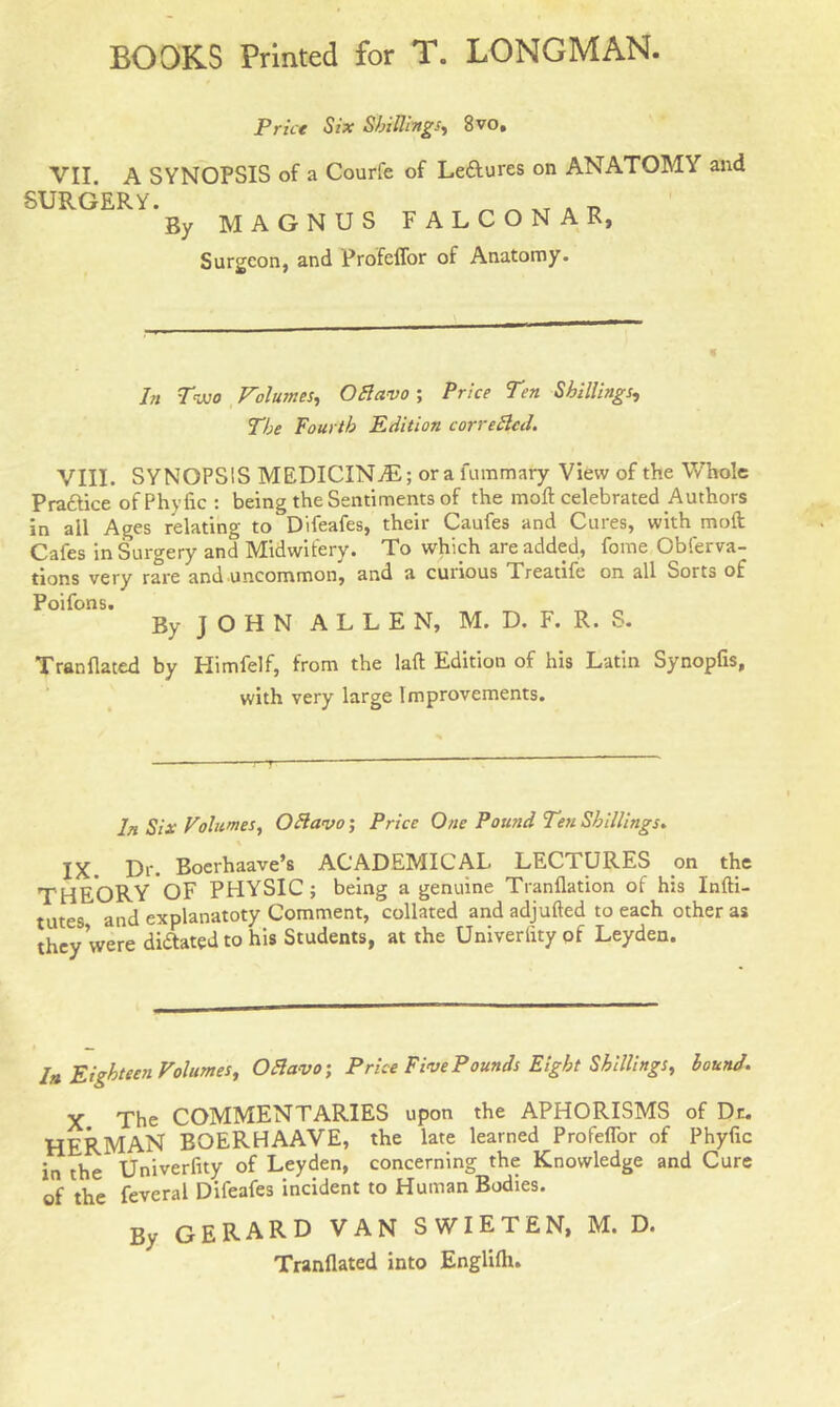 Price Six Shillings, 8vo, VII. A SYNOPSIS of a Courfe of Leftures on ANATOMY and SURGERY. _ . t} By MAGNUS FALCONAR, Surgeon, and Profeflor of Anatomy. f In Two Volumes, OElavo ; Price Ten Shillings, The fourth Edition cor re died. VIII. SYNOPSIS MEDICINAL; or a fummary View of the Whole Pra&ice ofPhyfic : being the Sentiments of the moft celebrated Authors in all Ages relating to Difeafes, their Caufes and Cures, with mod Cafes in Surgery and Midwifery. To which are added, fome Obferva- tions very rare and uncommon, and a cuiious Treatife on all Sorts of Poifons. _ „ „ By J O H N ALLEN, M. D. F. R. S. Tranflated by Himfelf, from the laft Edition of his Latin Synopfis, with very large Improvements. In Six Volumes, Oflavo; Price One Pound Ten Shillings. IX Dr. Boerhaave’s ACADEMICAL LECTURES on the THEORY OF PHYSIC; being a genuine Tranflation of his Infti- tutes and explanatoty Comment, collated and adjufted to each other as they were diAated to his Students, at the Univerlityof Leyden. In Eighteen Volumes, Ofia vo; Price Five Pounds Eight Shillings, hound. x The COMMENTARIES upon the APHORISMS of Dr. HERMAN BOERHAAVE, the late learned Profeflor of Phyfic in the* Univerfity of Leyden, concerning the Knowledge and Cure of the feveral Difeafes incident to Human Bodies. By GERARD VAN SWIETEN, M. D. Tranflated into Englifli.