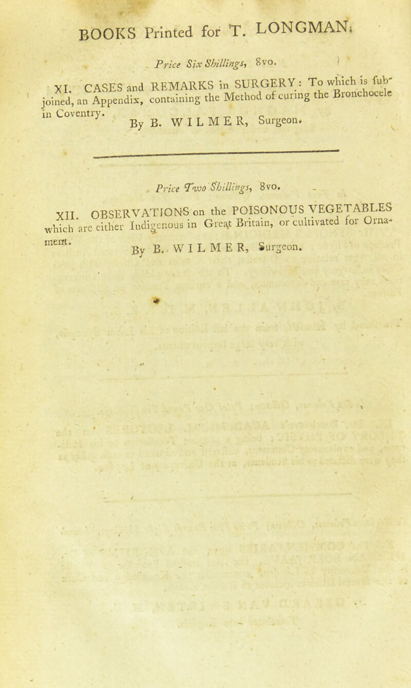 Price Six Shillings, 8vo. XI. CASES and REMARKS in SURGERY : To which is fub- joined, all Appendix, containing the Method ofcunng the Bronchocele in Coventiy. By B GILMER, Surgeon. Price Two Shillings, 8vo. yII OBSERVATIONS on the POISONOUS VEGETABLES which are either Indigenous in Gre^t Britain, or cultivated for Orna- ,nei11’ By B. WILME R, Surgeon. # %