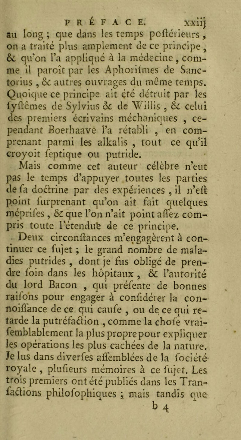 au long ; que dans les temps porté rieurs , on a traité plus amplement de ce principe, 6c qu?on l’a appliqué à la médecine, com- me il paroît par les Aphorilmes de Sanc- torius , 6c autres ouvrages du même temps. Quoique ce principe ait été détruit par les lyrtêmes de Sylvius 6c de NViilis , 6c celui des premiers écrivains méchaniques , ce- pendant Boerhaave l’a rétabli , en com- prenant parmi les alkalis , tout ce qu’il croyoit feptique ou putride. Mais comme cet auteur célèbre n’eut pas le temps d’appuyer toutes les parties de fa doctrine par des expériences , il n’eft point furprenant qu’on ait fait quelques méprifes , & que l’on n’ait point affez com- pris toute l’étendufe de ce principe. Deux circcnrtances m’engagèrent à con- tinuer ce fujet ; le grand nombre de mala- dies putrides , dont je fus obligé de pren- dre foin dans les hôpitaux , & l’autorité du lord Bacon , qui préfente de bonnes raifo'ns pour engager à confidérer la con- noiffance de ce qui caufe , ou de ce qui re- tarde la putréfaction , comme la chofe vrai- femblablement la plus propre pour expliquer les opérations les plus cachées de la nature. Je lus dans diverfes afièmblées de la fociété royale , plufieurs mémoires à ce fujet. Les trois premiers ont été publiés dans les Tran- laélions philofophiques ; mais tandis que