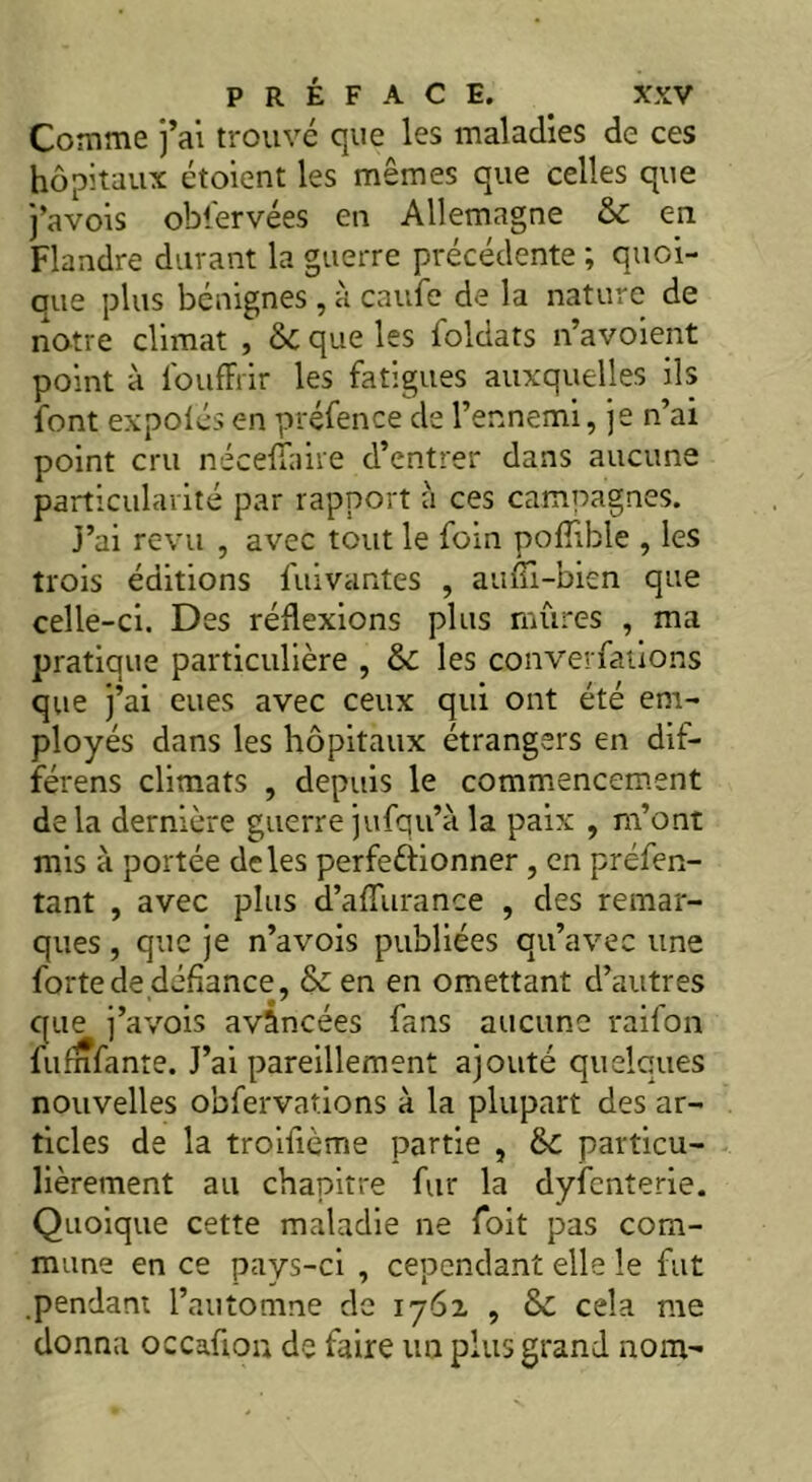 Comme j’ai trouvé que les maladies de ces hôpitaux étoient les mêmes que celles que j’avois obfervées en Allemagne en Flandre durant la guerre précédente ; quoi- que plus bénignes , à caufe de la nature de notre climat , & que les foldats n’avoient point à l'ouffrir les fatigues auxquelles ils font expolés en préfence de l’ennemi, je n’ai point cru nécefïaire d’entrer dans aucune particularité par rapport à ces campagnes. j’ai revu , avec tout le foin pofiible , les trois éditions fuivantes , aufîi-bien que celle-ci. Des réflexions plus mûres , ma pratique particulière , &£ les converfations que j’ai eues avec ceux qui ont été em- ployés dans les hôpitaux étrangers en dif- férens climats , depuis le commencement de la dernière guerre jufqu’à la paix , m’ont mis à portée deles perfectionner , en préfen- tant , avec plus d’afliirance , des remar- ques , que je n’a vois publiées qu’avec une forte de défiance, & en en omettant d’autres que j’avois avancées fans aucune raifon lu Infante. J’ai pareillement ajouté quelques nouvelles obfervations à la plupart des ar- ticles de la troifième partie , particu- lièrement au chapitre fur la dyfenterie. Quoique cette maladie ne foit pas com- mune en ce pays-ci , cependant elle le fut pendant l’automne de 1761 , ôc cela me donna occafiou de faire un plus grand nom-