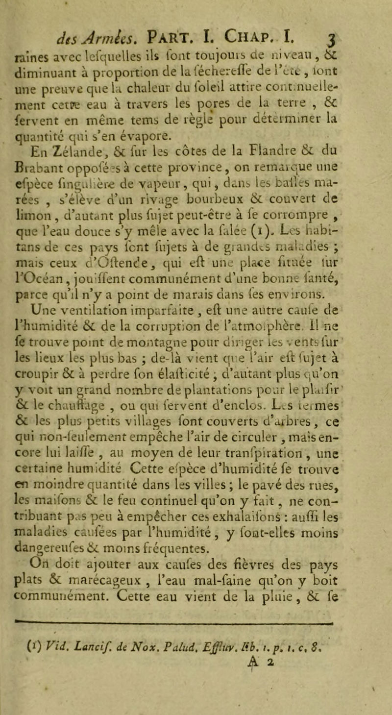 raines avec lefquelles ils font toujouisde niveau, ÜC diminuant à proportion de laféchertfte de I’cll , iont une preuve que la chaleur du i'oleil attire cont.nuelle- ment cette eau à travers les pores de la tene , & fervent en même tems de règle pour determiner la quantité qui s’en évapore. En Zélande, & fur les côtes de la Flandre & du Brabant oppoféasà cette province, on remarque une efpèce fingulière de vapeur, qui, dans les bailes ma- rées , s’élève d’un rivage bourbeux & couvert de limon , d’autant plus fujet peut-être à fe corrompre , que l’eau douce s’y mêle avec la falce (1). Les habi- tans de ces pays lent (ujets à de giandts maladies ; mais ceux d’Oftencîe, qui eft une place fitnée fur l’Océan, jouiffent communément d’une bonne lamé, parce qu’il n’y a point de marais dans les environs. Une ventilation imparfaite , eft une autre caule de l’humidité & de la corruption de l’atmoiphère. il ne fe trouve point de montagne pour diriger les vents fur les lieux les plus bas ; de-là vient que l’air eft fujet à croupir & à perdre fon élafticité j d’autant plus qu’on y voit un grand nombre de plantations pour le plaifir- & le chauffage , ou qui fervent d’enclos. L.s termes & les plus petits villages font couverts d’arbres, ce qui r.on-leulement empêche l’air de circuler , mais en- core lui laifte , au moyen de leur tranfpiration , une certaine humidité Cette efpèce d’humidité fe trouve en moindre quantité dans les villes ; le pavé des rues, les maiions & le feu continuel qu’on y fait, ne con- tribuant p.:s peu à empêcher ces exhalations : auffi les maladies caufées par l’humidité, y font-elles moins dangereufes & moins fréquentes. On do;t ajouter aux caules des fièvres des pays plats & marécageux , l’eau mal-faine qu’on y boit communément. Cette eau vient de la pluie, ik le (1) Vid. Lancif. de Nox. Palud, Efflity. lib. 1. p. 1. c, 8.