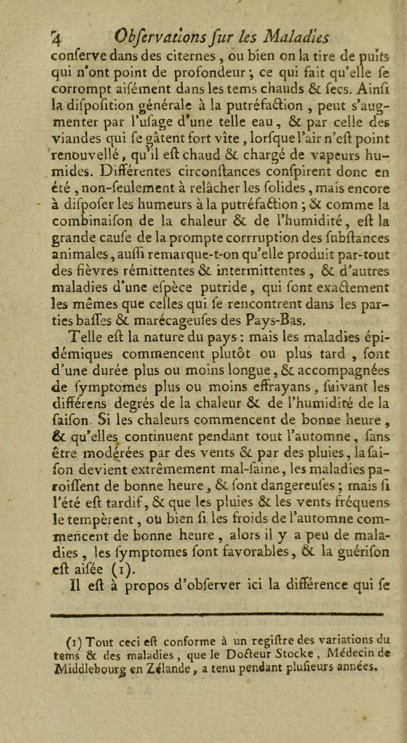 conferve dans des citernes, ou bien on la tire de puits qui n’ont point de profondeur-, ce qui fait qu’elle fe corrompt aifément dans les tems chauds ÔC fees. Ainft la dilpofition générale à la putréfaction , peut s’aug- menter par l’ufage d’une telle eau, & par celle des viandes qui fe gâtent fort vite , lorfque l’air n’cft point renouvellé, qu’il eft chaud ôc chargé de vapeurs hu- mides. Différentes circonftances confpirent donc en été , non-feulement à relâcher les folides, mais encore à difpofer les humeurs à la putréfaétion ; & comme la combinaifon de la chaleur ôc de l’humidité, eft la grande caufe de la prompte corrruption des fubftances animales, aufti remarque-t-on qu’elle produit par-tout des fièvres rémittentes ôc intermittentes , ÔC d’autres maladies d’une efpèce putride, qui font exactement les mêmes que celles qui fe rencontrent dans les par- ties baffes ôc marécageufes des Pays-Bas. Telle eft la nature du pays : mais les maladies épi- démiques commencent plutôt ou plus tard , font d’une durée plus ou moins longue, 6c accompagnées de fymptomes plus ou moins effrayans , fuivant les différens degrés de la chaleur ÔC de l’humidité de la faifon Si les chaleurs commencent de bonne heure , & qu’elles, continuent pendant tout l’automne, fans être modérées par des vents ôc par des pluies, la fai— fon devient extrêmement mal-faine, les maladies pa- rodient de bonne heure, ôc font dangereufes ; mais ft l’été eft tardif, ôc que les pluies ôc les vents frequens le tempèrent, oU bien ft les froids de l’automne com- mencent de bonne heure , alors il y a peu de mala- dies , les fymptomes font favorables, Ôc la guérifon eft aifée (i). Il eft à propos d’obferver ici la différence qui fe (i) Tout ceci eft conforme à un regiftre des variations du tems & des maladies , que le Dofteur Stocke , Médecin de Middlebourg en Zélande, a tenu pendant plufieurs années.
