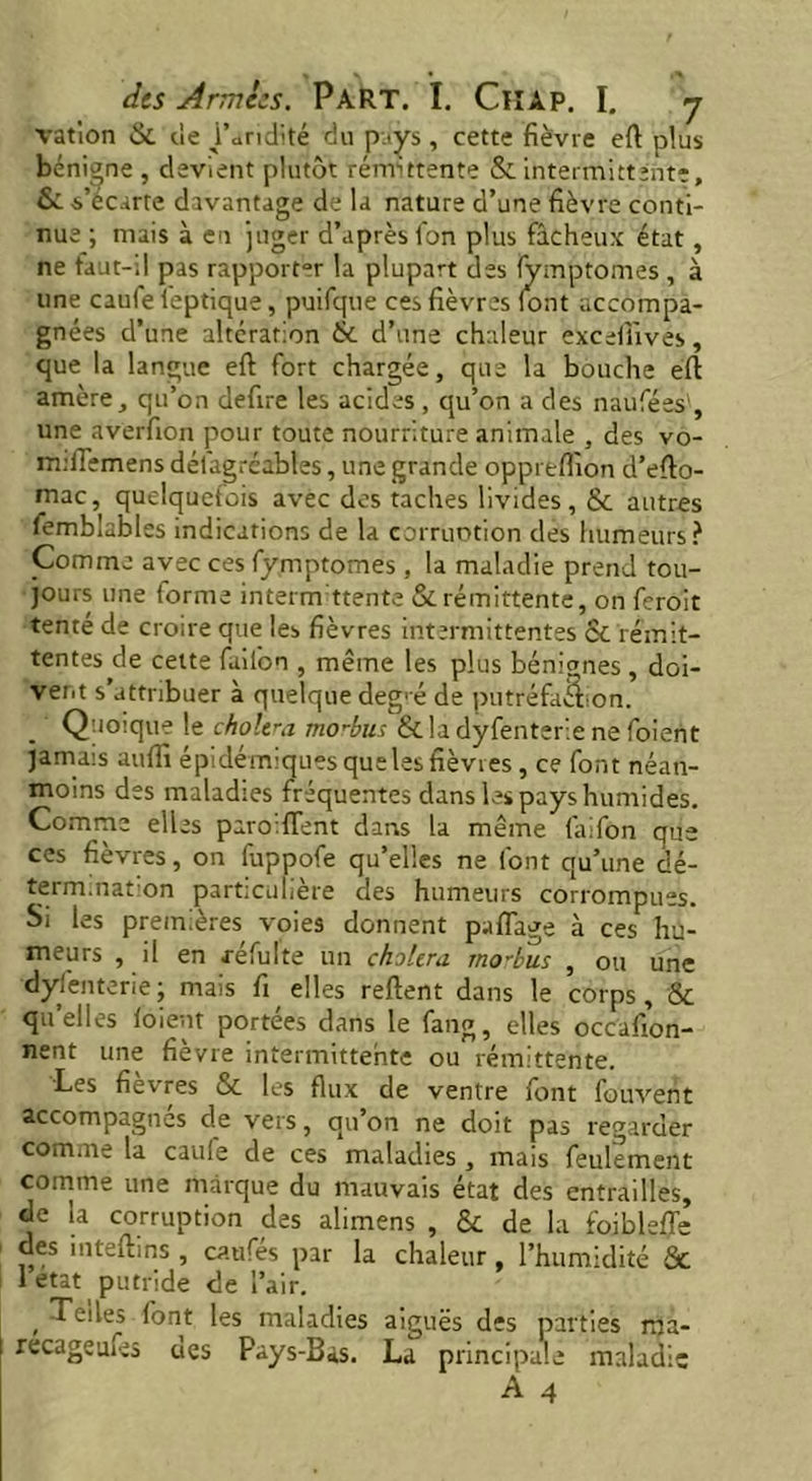 ration &. de Paridité du pays, cette fièvre eft plus bénigne, devient plutôt rémittente & intermittente, &: -s’écarte davantage de la nature d’une fièvre conti- nue ; niais à en juger d’après lbn plus fâcheux état, ne faut-il pas rapporter la plupart des (ymptomes , à une caufeleptique, puifque ces fièvres font accompa- gnées d’une altération & d’une chaleur excefùves, que la langue eft fort chargée, que la bouche éft amère, qu’on defire les acides, qu’on a des naufées', une averfion pour toute nourriture animale , des vo- rrufiemens dél'agréables, une grande opprelfion d’efto- mac, quelquefois avec des taches livides, &. autres femblubles indications de la corruotion des humeurs? Comme avec ces fymptomes, la maladie prend tou- jours une forme intermittente & rémittente, on feroit tenté de croire que les fièvres intermittentes ce rémit- tentes de cette fai Ion , même les plus bénignes , doi- vent s’attribuer à quelque deg' é de putréfaâion. Quoique le choltra modbus & la dyfenterie ne foient jamais uuffi épidémiquesquelesfièvres, ce font néan- moins des maladies fréquentes dans les pays humides. Comme elles paro:fTent dans la même faifon que ces fièvres, on fuppofe qu’elles ne font qu’une dé- termination particulière des humeurs corrompues. Si les premières voies donnent paflage à ces hu- meurs , il en xéfulte un choiera mo'bus , ou une dysenterie ; mais fi elles relient dans le corps, & qu’elles loient portées dans le fang, elles occafion- nent une fièvre intermittente ou rémittente. Les fièvres & les flux de ventre font fouvent accompagnés de vers, qu’on ne doit pas regarder comme la caufe de ces maladies, mais feulement comme une marque du mauvais état des entrailles, de la corruption des alimens , & de la foiblefie des inteftins , ca.ufés par la chaleur, l’humidité & 1 état putride de Pair. , lont les maladies aiguës des parties ma- recageufes ues Pays-Bas. La principale maladie