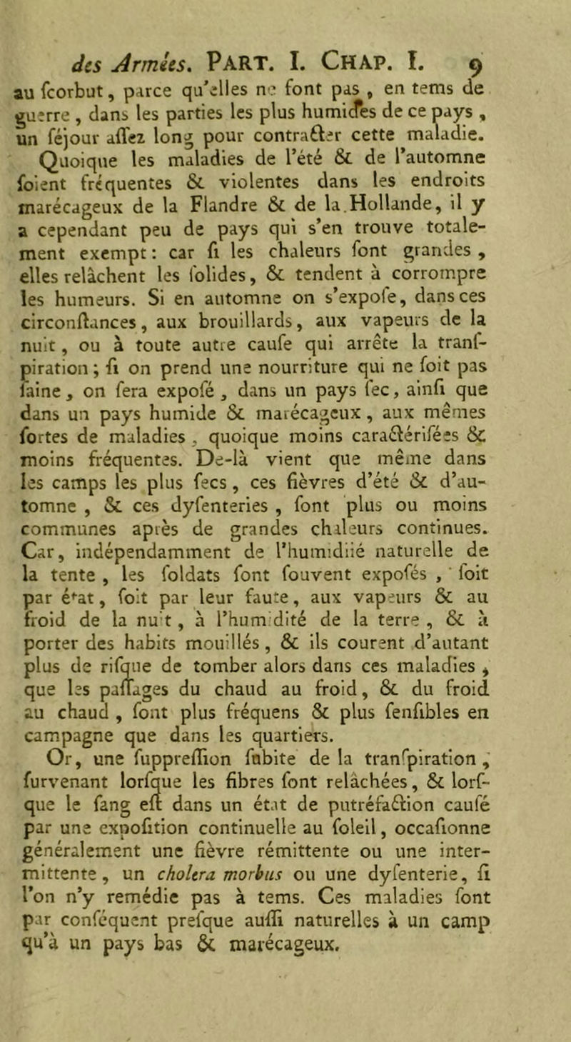 au feorbut, parce qu’elles ne font pas , en tems de guerre , dans les parties les plus humiefes de ce pays , un féjour allez long pour contrarier cette maladie. Quoique les maladies de l’été & de l’automne foient fréquentes & violentes dans les endroits marécageux de la Flandre & de la.Hollande, il y a cependant peu de pays qui s’en trouve totale- ment exempt : car fr les chaleurs font grandes , elles relâchent les lblides, & tendent à corrompre les humeurs. Si en automne on s’expole, dans ces circonflances, aux brouillards, aux vapeurs de la nuit, ou à toute autre caufe qui arrête la trans- piration; fi on prend une nourriture qui ne foit pas faine, on fera expofé , dans un pays fee, ainfi que dans un pays humide & marécageux, aux mêmes fortes de maladies, quoique moins caraétérifées & moins fréquentes. De-là vient que même dans les camps les plus fees, ces fièvres d’été & d’au- tomne , & ces dyfenteries , font plus ou moins communes après de grandes chaleurs continues. Car, indépendamment de l’humidiié naturelle de la tente , les foldats font fouvent expofés , ' foit par é^at, foit par leur faute, aux vapeurs & au froid de la nu’t, à l’humidité de la terre , & à porter des habits mouillés, & ils courent d’autant plus de rifque de tomber alors dans ces maladies , que les pafîages du chaud au froid, & du froid au chaud , font plus fréquens & plus fenfibles en campagne que dans les quartiers. Or, une fuppreffion fnbite delà tranfpiration , furvenant lorfque les fibres font relâchées, & lors- que le fang eft dans un état de putréfaction caufé par une expofition continuelle au foleil, occafionne généralement une fièvre rémittente ou une inter- mittente, un cholera morbus ou une dyfenterie, fl l’on n’y remédie pas à tems. Ces maladies font par confcquent prelque aufîi naturelles à un camp qu’à un pays bas & marécageux.