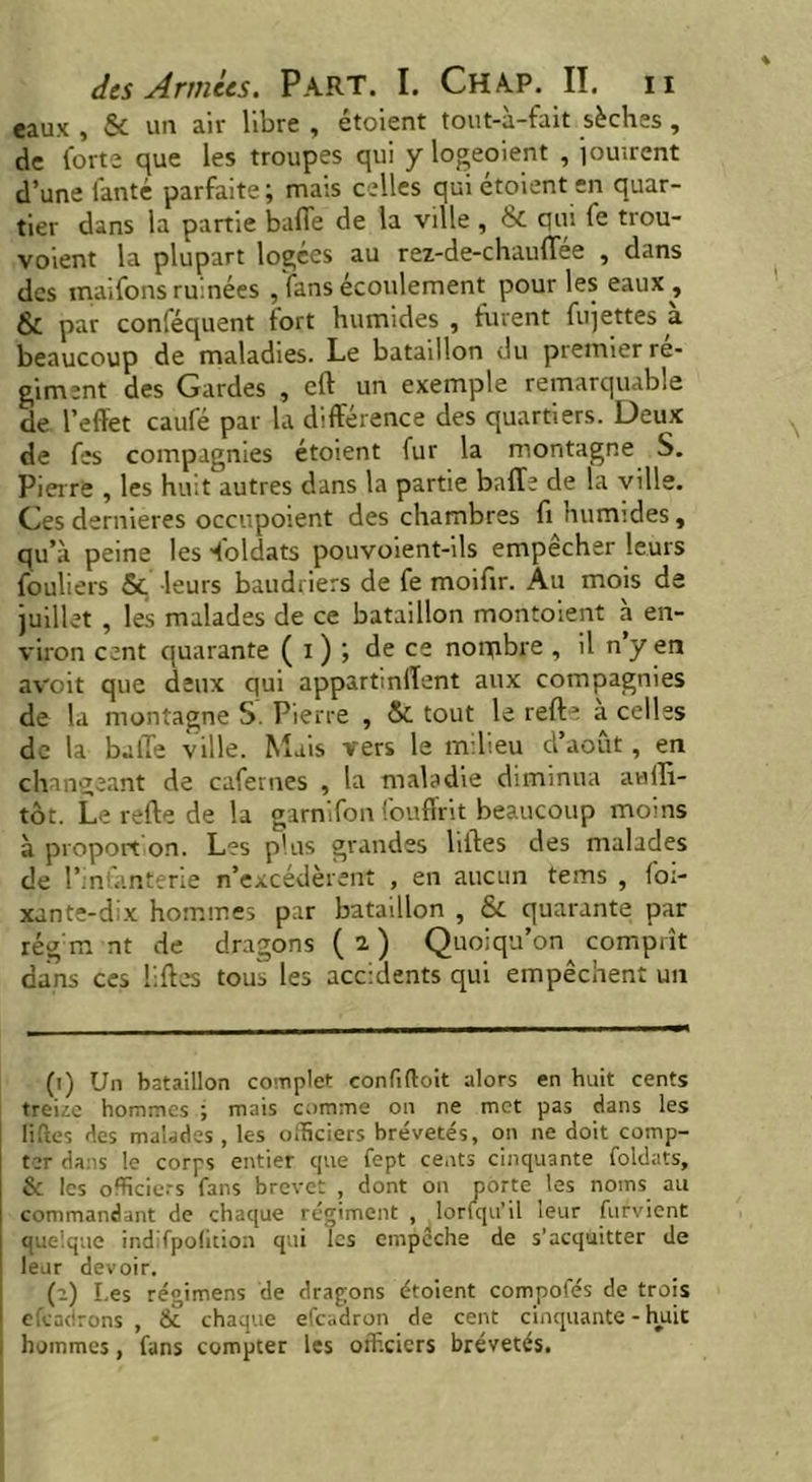 eaux , & un aiv libre , étoient tout-à-fait sèches, de forte que les troupes qui y logeoient , jouirent d’une fanté parfaite; mais celles qui étoient en quar- tier dans la partie baffe de la ville , & qui fe trou- voient la plupart logées au rez-de-chauffee , dans des maifons ruinées , fans écoulement pour les eaux , & par conféquent fort humides , furent fujettes a beaucoup de maladies. Le bataillon du premier ré- giment des Gardes , eft un exemple remarquable de l’effet caufé par la différence des quartiers. Deux de fes compagnies étoient fur la montagne S. Pierre , les huit autres dans la partie baffe de la ville. Ces dernieres occupoient des chambres fi humides, qu’à peine les doldats pouvoient-ils empecher leurs fouliers & leurs baudriers de fe moifir. Au mois de juillet , les malades de ce bataillon montoient à en- viron cent quarante ( i ) ; de ce norqbre , il n y en avoit que deux qui appartinffent aux compagnies de la montagne S. Pierre , & tout le reft■* a celles de la baffe ville. Mais vers le milieu d’août, en changeant de cafernes , la maladie diminua audi- tor. Le refte de la garnifon fouffrit beaucoup moins à proport on. Les plus grandes liftes des malades de l’infanterie n’excédèrent , en aucun teins , foi- xante-dix hommes par bataillon , & quarante par régna nt de dragons ( 2 ) Quoiqu’on comprît dans ces liftes tous les accidents qui empêchent un (t) Un bataillon complet confiftoit alors en huit cents treize hommes ; mais comme on ne met pas dans les liftes des malades , les officiers brevetés, on ne doit comp- ter dans le corps entier cjne fept cents cinquante foidats, & les officiers fans brevet , dont on porte les noms au commandant de chaque régiment , lorfqu’il leur fut vient quelque indifpofition qui les empcche de s’acquitter de leur devoir. (2) Les régimens de dragons étoient compofés de trois efeadrons , & chaque efeadron de cent cinquante - huit hommes, fans compter les officiers brevetés.