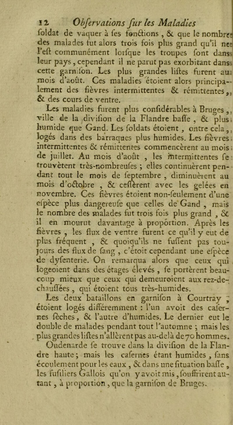 foldat de vaquer à fes fondions , &. que le nombre des malades fut alors trois fois plus grand qu’il net l’eft communément lorfque les troupes font dans, leur pays , cependant il ne parut pas exorbitant dans, cette garn.lon. Les plus grandes liftes furent au. mois d’août. Ces maladies étoient alors principa- lement des fièvres intermittentes &. rémittentes,, & des cours de ventre. Les maladies furent plus confidérables à Bruges ,. ville de la divilion de la Flandre baffe , &. plus, humide que Gand. Les foldats étoient , ontre cela,, logés dans des barraques plus humides. Les fièvres. intermittentes & rémittentes commencèrent au mois ; de juillet. Au mois d’août , les intermittentes fe trouvètent très-nombreufes ; elles continuèrent pen- dant tout le mois de feptembre , diminuèrent au mois d’oélobre , & cenèrent avec les gelées en novembre. Ces fièvres étoient non-feulement d’une elpèce plus dangereufe que celles de Gand , mais le nombre des malades fut trois fois plus grand , & il en mourut davantage à proportion. Après les fièvres , les flux de ventre furent ce qu’il y eut de plus fréquent , & quoiqu’ils ne fuffent pas tou- jours des flux de fang , c’étoit cependant une efpèce de dyfenterie. On remarqua alors que ceux qui Iogeoient dans des étages élevés , fe portèrent beau- coup mieux que ceux qui demeuroient aux rez-de- chauffées , qui étoient tous très-humides. Les deux bataillons en garnifon à Courtray J étoient logés différemment : l’un avoit des cai'er- nes fèches, & l’autre d’humides. Le dernier eut le double de malades pendant tout l’automne ; mais les plus grandes liffes n’allèrent pas au-delà deyo hommes. Oudenarde fe trouve dans la diviffon de la Flan- dre haute ; mais les cafernes étant humides , fans écoulement pour les eaux , &. dans une fituation baffe , les fufiliers Gallois qu’on y avoit mis, fouffrirent au- tant , à proportion, que la garnifon de Bruges.