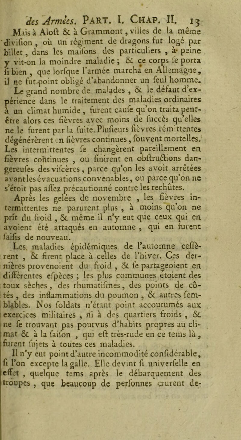 Mais à Aloft & à Grammont, villes de la même divifion , où un régiment de dragons fut logé par billet, dans les maifons des particuliers , à- peine y vit-on la moindre maladie; & ce corps le porta ii bien , que lorfque l'armée marcha en Allemagne, il ne fut-point obligé d’abandonner un feul homme. Le grand nombre de malades , & le défaut d’ex- périence dans le traitement des maladies ordinaires à un climat humide , turent caufe qu’on traita penr- être alors ces fièvres avec moins de lucces qu’elles ne le furent parla fuite. Plufieurs fièvres rémittentes dégénérèrent ,n fièvres continues, fouvent mortelles. Les intermittentes te changèrent pareillement en fièvres continues , ou finirent en obftruéfions dan- gereufes desvifcères, parce qu’on les avoit arrêtées avant les évacuations convenables, ou parce qu’on ne s’étoit pas allez précautionné contre les rechûtes. Après les gelées de novembre , les fièvres in- termittentes ne parurent plus , à moins qu’on ne prît du froid , Si même il n’y eut que ceux qui en avoient été attaqués en automne , qui en furent laifis de nouveau. Les maladies épidémiques de l’automne cefîe- rent , & firent place à celles de l’hiver. Ces der- nières provenoient du froid , & fe partageoient en différentes efpèces ; les plus communes étoient des toux sèches , des rhumutifmes, des points de cô- tés , des inflammations du poumon , & autres fem- blables. Nos foldats n’étant point accoutumés aux exercices militaires , ni à des quartiers froids , &. ne fe trouvant pas pourvus d’habits propres au cli- mat & à la faifon , qui eft très-rude en ce tems là , furent fujets à toutes ces maladies. Il n’y eut point d’autre incommodité confidérable, fi l’on excepte la galle. Elle devint fi univerfelle en effet , quelque tems après le débarquement des troupes , que beaucoup de perfonnes crurent de-
