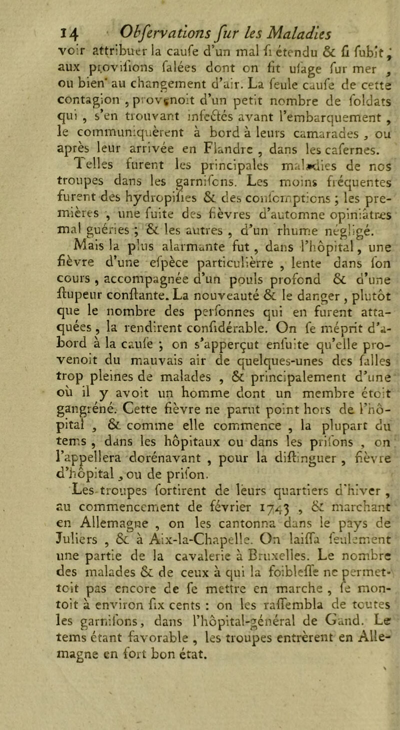 vo.r attribuer la caufe d’un mal fi étendu & fi fubit ‘ aux pr.ovifions falées dont on fit ulage fur mer , ou bien au changement d’air. La feule cuufe de cette contagion , provçnoit d’un petit nombre de foldats qui , s’en trouvant inleétés avant l’embarquement , le communiquèrent à bord à leurs camarades , ou après leur arrivée en Flandre , dans les cafernes. 1 elles furent les principales maladies de nos troupes dans les garnifens. Les moms fréquentes furent des hydropifies & des confcmpticns ; les pre- mières , une fuite des fièvres d’automne opiniâtres mal guéries ; & les autres , d’un rhume négligé. Mais la plus alarmante fut , dans l’hôpital, une fié vre d’une efpèce particulièrre , lente dans Ion cours , accompagnée d’un pouls profond & d’une ftupeur confiante. La nouveauté & le danger , plutôt que le nombre des perfonnes qui en furent atta- quées , la rendirent confidérable. On fe méprit d’a- bord à la caufe \ on s’apperçut enfuite qu’elle pro- venoit du mauvais air de quelques-unes des falles trop pleines de malades , & principalement d’une où il y avoit un homme dont un membre étoit gangrène. Cette fièvre ne parut point hors de l’hô- pital , & comme elle commence , la plupart du tems , dans les hôpitaux ou dans les priions , on l’appellera dorénavant , pour la diflinguer , fièvre d’hôpital , ou de prifon. Les troupes fortirent de leurs quartiers d'hiver, au commencement de février 17^3 , & marchant en Allemagne , on les cantonna dans le pays de Juliers , & à Aix-la-Chapelle. On laifTa feulement une partie de la cavalerie à Bruxelles. Le nombre des malades & de ceux à qui la foibleffe ne permet- toit pas encore de fe mettre en marche , fe mon- toit à environ fix cents : on les raffembla de toutes les garnifons, dans l’hôpital-général de Gand. Le tems étant favorable , les troupes entrèrent en Alle- magne en fort bon état.