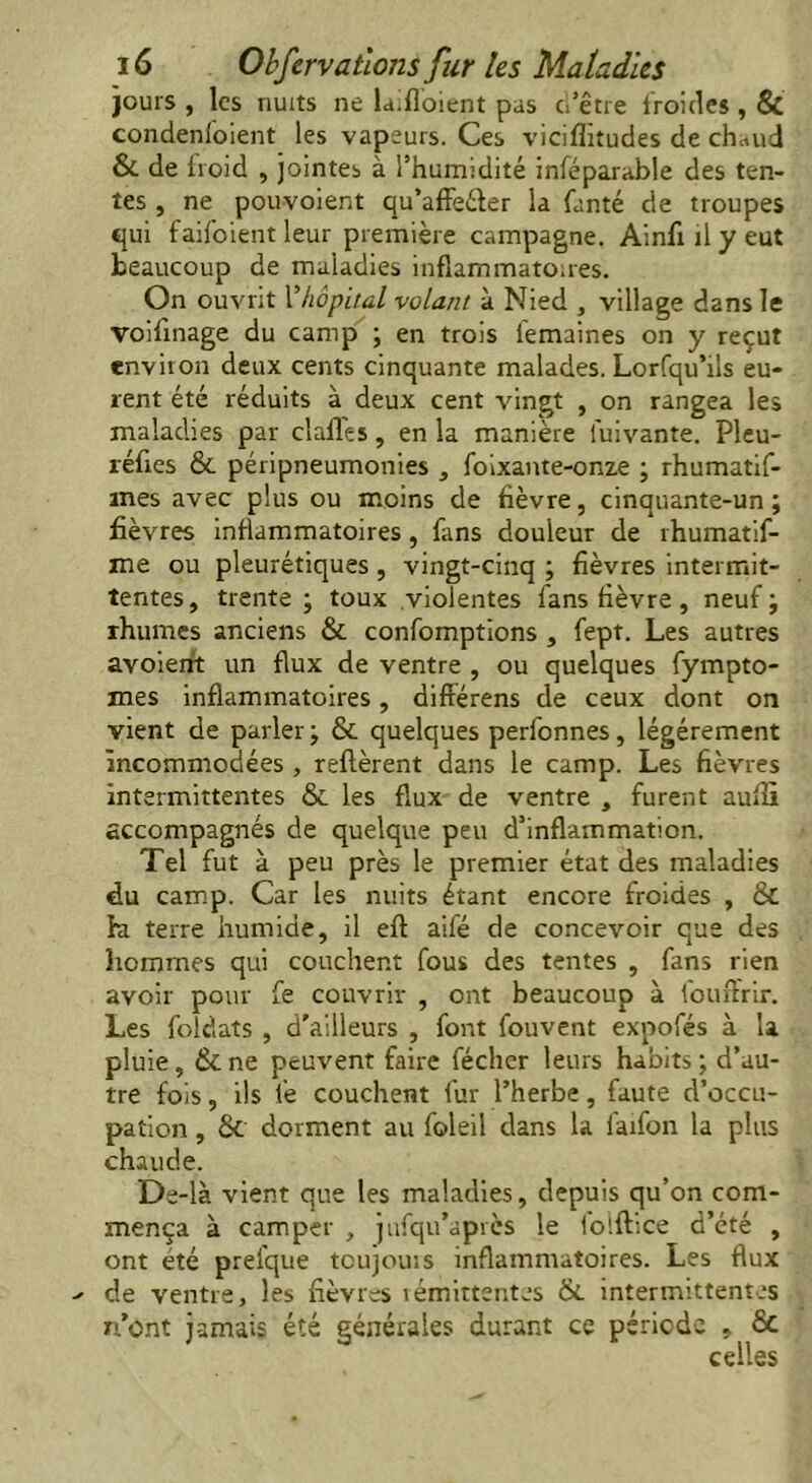jours , les nuits ne la.floient pas ci’être froides , & condenfoient les vapeurs. Ces viciflitudes de chaud & de froid , jointes à Thumidité inféparable des ten- tes , ne pouvoient qu’affeéter la fanté de troupes qui faifoient leur première campagne. Ainfi il y eut beaucoup de maladies inflammatoires. On ouvrit Vhôpital volant à Nied , village dans le voifinage du camp ; en trois lemaines on y reçut environ deux cents cinquante malades. Lorfqu’ils eu- rent été réduits à deux cent vingt , on rangea les maladies par dalles, en la manière luivante. Pleu- réftes & péripneumonies , foixante-onze ; rhumatif- mes avec plus ou moins de fièvre, cinquante-un; fièvres inflammatoires, fans douleur de rhumatif- me ou pleurétiques, vingt-cinq ; fièvres intermit- tentes , trente ; toux violentes fans fièvre, neuf ; rhumes anciens & confomptions , fept. Les autres avoient un flux de ventre , ou quelques fympto- mes inflammatoires, différens de ceux dont on vient de parler ; & quelques perfonnes, légèrement incommodées , relièrent dans le camp. Les fièvres intermittentes & les flux de ventre , furent auffi accompagnés de quelque peu d’inflammation. Tel fut à peu près le premier état des maladies du camp. Car les nuits étant encore froides , & hi terre humide, il ell aifé de concevoir que des hommes qui couchent fous des tentes , fans rien avoir pour fe couvrir , ont beaucoup à fouftrir. Les foldats , d’ailleurs , font fouvent expofés à la pluie, ékne peuvent faire fécher leurs habits; d’au- tre fois, ils fe couchent fur l’herbe, faute d’occu- pation , 6c dorment au foleil dans la faifon la plus chaude. De-là vient que les maladies, depuis qu’on com- mença à camper , jufqu’après le ioîftice d’été , ont été prefque toujours inflammatoires. Les flux de ventre, les fièvres rémittentes & intermittentes n’ont jamais été générales durant ce période , Sc