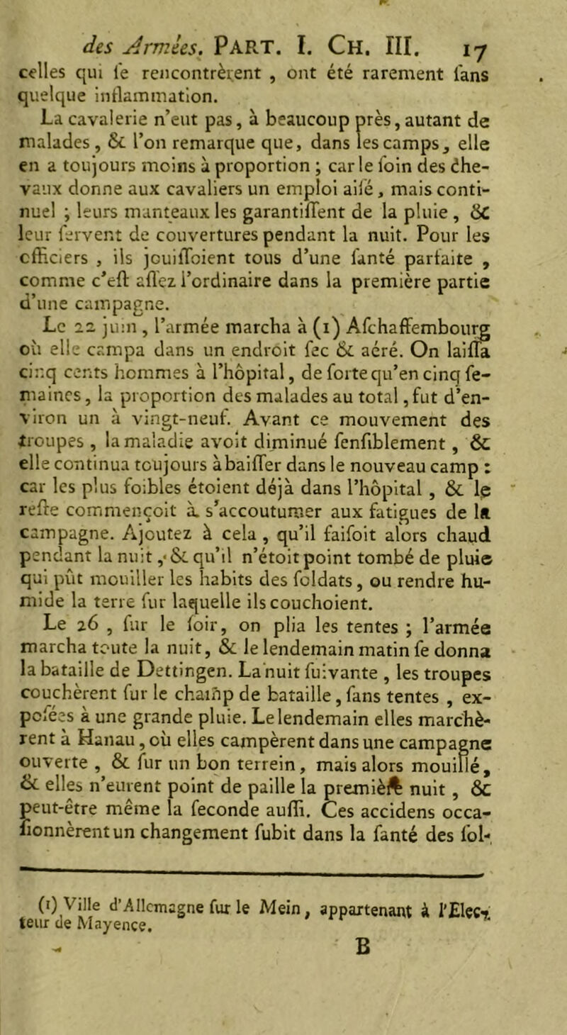 celles qui le rencontrèrent , ont été rarement fans quelque inflammation. La cavalerie n’eut pas, à beaucoup près, autant de malades, & l’on remarque que, dans les camps, elle en a toujours moins à proportion ; carie foin des éhe- vaux donne aux cavaliers un emploi ailé, mais conti- nuel ; leurs manteaux les garantifïent de la pluie , 8C leur fervent de couvertures pendant la nuit. Pour les officiers , ils puiffioient tous d’une fanté parfaite , comme c’eft allez l’ordinaire dans la première partie d’une campagne. Le 2.2 juin , l’armée marcha à (i) Afchaffembourg où elle campa dans un endroit fee & aéré. On laiffa cinq cents hommes à l’hôpital, de forte qu’en cinq fe- maines, la proportion des malades au total, fut d’en- viron un à vingt-neuf. Avant ce mouvement des troupes, la maladie avoit diminué fenfiblement, & elle continua toujours à bailler dans le nouveau camp : car les plus foibles étoient déjà dans l’hôpital , & le relie commençoit à. s’accoutumer aux fatigues de 1* campagne. Ajoutez à cela , qu’il faifoit alors chaud pendant la nuit ,< & qu’il n’étoit point tombé de plui© qui pût mouiller les habits des fcldats, ou rendre hu- mide la terre fur laquelle ilscouchoient. Le 26 , fur le loir, on plia les tentes ; l’armée marcha toute la nuit, & Je lendemain matin fe donna la bataille de Dettingen. La nuit fuivante , les troupes couchèrent fur le champ de bataille, fans tentes , ex- pefées à une grande pluie. Le lendemain elles marchè- rent à Hanau, où elles campèrent dans une campagne ouverte , & fur un bon terrein, mais alors mouillé, ix. elles n’eurent point de paille la premièft nuit , ÔC peut-être même la fécondé auffi. Ces accidens occa- fionnèrentun changement fubit dans la fanté des fol- (0 Ville d’Allemagne fur le Mein, appartenant à l'Elec«j teur de Mayence. B