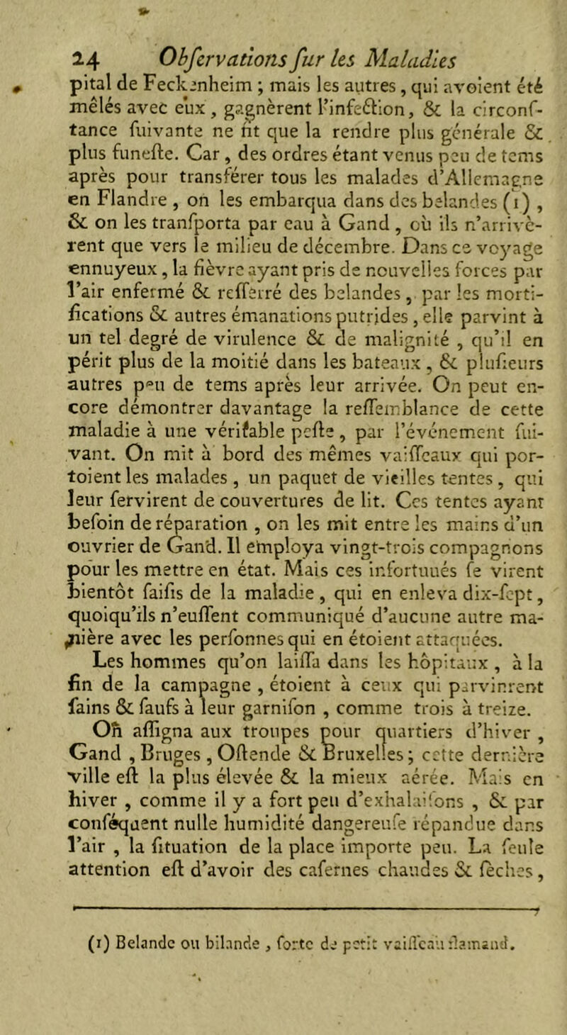 pital de Feckenheim ; mais les autres, qui avoient été mêlés avec eux, gagnèrent l’infeétion, & la circonf- tance fuivante ne rit que la rendre plus générale & plus funefte. Car , des ordres étant venus peu de tems après pour transférer tous les malades d’Allemagne en Flandre , on les embarqua dans des belandes (i) , & on les tranfporta par eau à Gand, où ils n’arrivè- rent que vers le milieu de décembre. Dans ce voyage ennuyeux, la fièvre ayant pris de nouvelles forces par l’air enfermé & reflèrré des belandes , par les morti- fications & autres émanations putrides , elle parvint à un tel degré de virulence & de malignité , qu’il en périt plus de la moitié dans les bateaux , & plufieurs autres p^u de tems après leur arrivée. On peut en- core démontrer davantage la reftemblance de cette maladie à une vériïable perte , par l’événement fui- vant. On mit à bord des mêmes vaiffeaux qui por- taient les malades , un paquet de vieilles tentes, qui leur fervirent de couvertures de lit. Ces tentes ayant befoin de réparation , on les mit entre les mains d’un ouvrier de Gand. 11 employa vingt-trois compagnons pour les mettre en état. Mais ces infortuués fe virent bientôt faifis de la maladie , qui en enleva dix-fept, quoiqu’ils n’eufl'ent communiqué d’aucune autre ma- nière avec les perfonnesqui en étoient attaquées. Les hommes qu’on lairta dans les hôpitaux , à la fin de la campagne , étoient à ceux qui parvinrent lains & faufs à leur garnifon , comme trois à treize. O ri affigna aux troupes pour quartiers d’hiver , Gand , Bruges , Oftende & Bruxelles; cette dernière ville eft la plus élevée & la mieux aérée. Mais en hiver , comme il y a fort peu d’exhalai'.ons , ôc par confisquent nulle humidité dangereufe répandue dans l’air , la fituation de la place importe peu. La feule attention eft d’avoir des cafernes chaudes &. lèches, (i) Belandc ou bilande , forte de petit vailîcali flamand.
