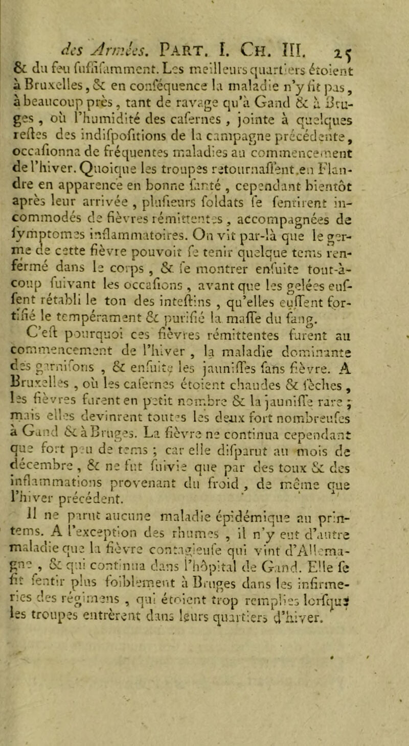 & du feu fufïïfamment. Les meilleurs quartiers étoient à Bruxelles, & en conféquence la maladie n’y lit pas, à beaucoup près, tant de ravage qu’à Gand & à Bru- ges , oîi l’humidité des cafernes , jointe à quelques redes des indifpofitions de la campagne précédente, occafionna de fréquentes maladies au commencement de l’hiver. Quoique les troupes retournaffent.e.i Flan- dre en apparence en bonne far.té , cependant bientôt après leur arrivée , plufienrs foldats fe fentirent in- commodés de fièvres rémittentes, accompagnées de lyiiiptomes inflammatoires. On vit par-là que le ger- me de cette fièvre pouvoir fe tenir quelque terns ren- ferme dans le corps , & ie montrer enfuite tout-à- coup fuivant les occafions, avant que les gelées eu(- fent rétabli le ton des inteftins , qu’elles eujTent for- tifie le tempérament & purifié la mafiTe du fang. C eft pourquoi ces fièvres rémittentes furent au commencement de l’iuver , la maladie dominante des gami'.ons , & enfuite les j minifies fans fièvre. A Bruxelles , où les caiernes étoient chaudes & lèches , les fièvres furent en petit nombre & la jaunifle rare; mais elles devinrent tout’s les deux fort nombreufes à Gand ÔC a Bruges. La fièvre ne continua cependant que fort peu de terns ; car elle difparut au mois de décembre , & ne fut fuivie que par des toux Sc des inflammations provenant du froid , de meme que l’hiver précédent. II ne parut aucune maladie épidémique au prin- tenas. A l’exception des rhumes , il n’y eut d’autre maladie que la fièvre contagieufe qui vint d’AUema- gn?^, & qui continua dans l’hôpital de Gand. Elle fe fit :entir plus faiblement à Bruges dans les infirme- ries des régimens , qui étoient trop remplies lerfqui les troupes entrèrent dans leurs quartiers d’hiver.
