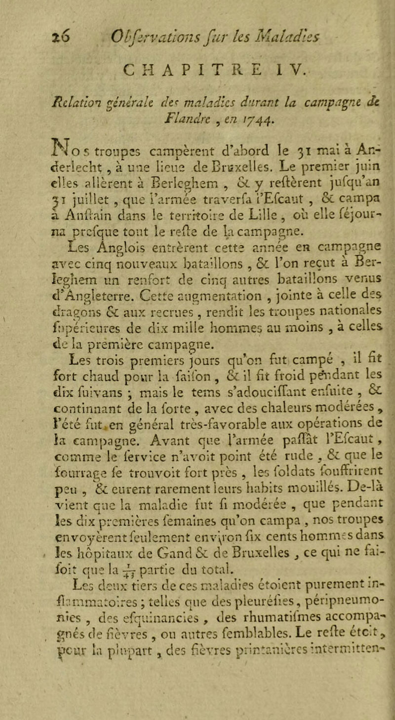 CHAPITRE IV. Relation générale de' maladies durant la campagne de Flandre , en 1744. No s troupes campèrent d’abord le 31 mai à An- derlecht , à une lieue de Bruxelles. Le premier juin elles allèrent à Berlcghem , & y relièrent jufqu’an 31 juillet , que l’armée traverfa i’Efcaut , & campa à Anftain dans le territoire de Lille , où elle féjour- na prcfque tout le refte de la campagne. Les Ânglois entrèrent cette année en campagne avec cinq nouveaux bataillons , & l’on reçut à Ber- leghem un renfort de cinq autres bataillons venus d’Angleterre. Cette augmentation , jointe à celle des dragons 6c aux recrues , rendit les troupes nationales fupérieures de dix mille hommes au moins , à celles de la première campagne. Les trois premiers jours qu’on fut campé , il ht fort chaud pour la faii'on , & il fit froid pendant les dix fuivans ; mais le tems s’adouciflant enfuite , Sc continnant de la forte , avec des chaleurs modérées , l’été fut.en général très-favorable aux opérations de la campagne. Avant que l’armée paftat l’infcaut, comme le lervice n’avoit point été rude , 6c que le fourrage fe trouvait fort près , les foidats fouffrirent peu , & eurent rarement leurs habits mouillés. De-li vient que la maladie fut fi modérée , que pendant les dix premières femaines qu’on campa , nos troupes envoyèrent feulement environ fix cents homnvs dans les hôpitaux de Gand 6c de Bruxelles , ce qui ne fai- ioit cjue la -f partie du total. Les deux tiers de ces maladies étoient purement in- flammatoires ; telles que des pleuréfies, péripneumo- nies , des efquinancies , des rhumatilmes accompa- gnés de fièvres , ou autres fcmblables. Le relie etc.t, peur la plupart, des fièvres printanières mtermitten-