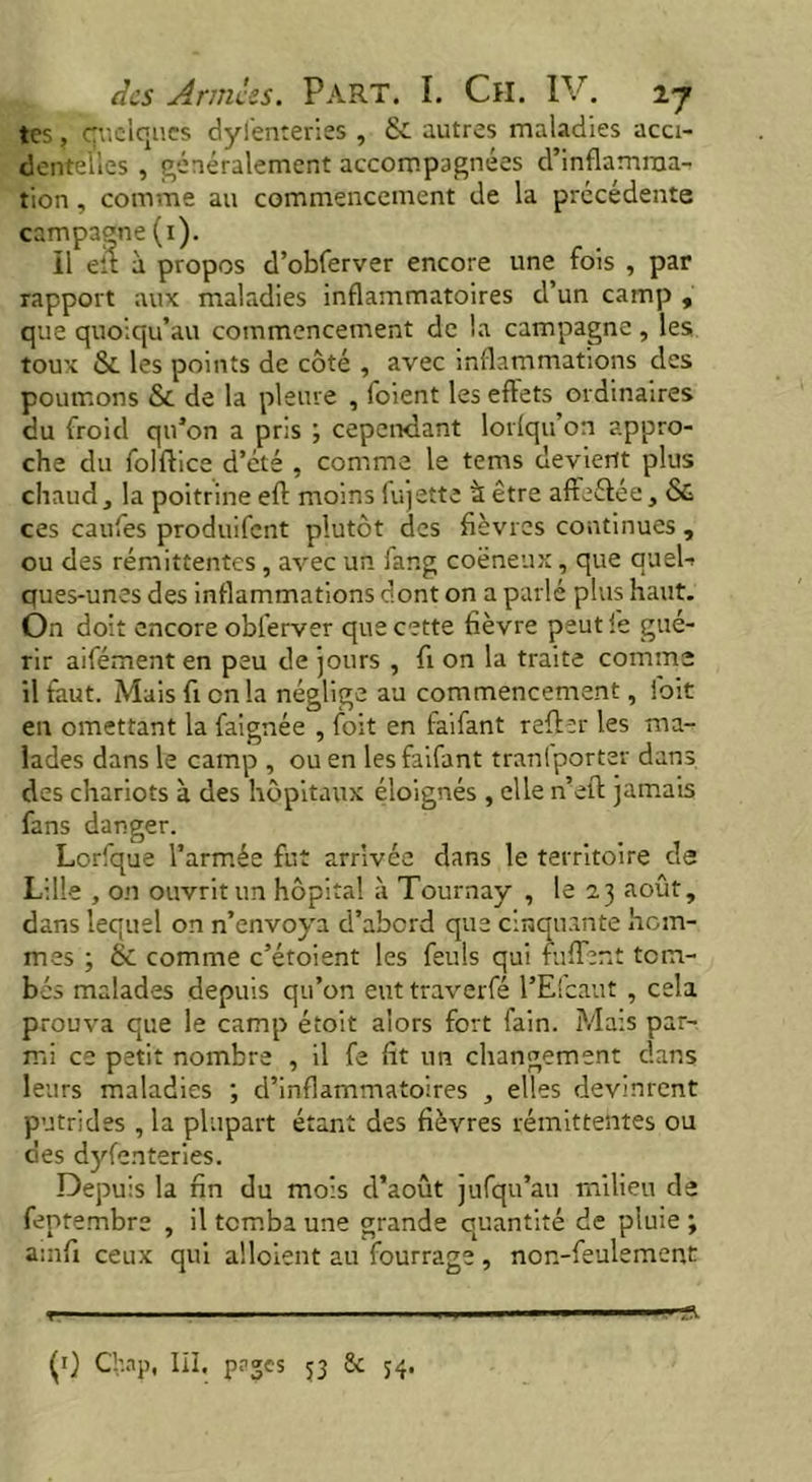 tes, quelques dylènteries , & autres maladies acci- dentelles , généralement accompagnées d’inflamma- tion , comme au commencement de la précédente campagne (1). Ï1 eit à propos d’obferver encore une fois , par rapport aux maladies inflammatoires d’un camp , que quoiqu'un commencement de la campagne , les toux & les points de côté , avec inflammations des poumons & de la pleure , foient les effets ordinaires du froid qu’on a pris ; cependant lorlqu’on appro- che du folftice d’été , comme le tems devient plus chaud, la poitrine eft moins fujette à être affrétée , & ces caufes produifent plutôt des fièvres continues , ou des rémittentes, avec un fang coëneux, que quel-* ques-unes des inflammations dont on a parlé plus haut. On doit encore obferver que cette fièvre peut ie gué- rir aifément en peu de jours , fi on la traite comme il faut. Mais fi en la néglige au commencement, fort en omettant la faîgnée , foit en faifant reffer les ma- lades dans le camp , ou en les faifant tranfporter dans des chariots à des hôpitaux éloignés , elle n’eft jamais fans danger. Lorfque l’armée fut arrivée dans le territoire de Lille , on ouvrit un hôpital à Tournay , le 2.3 août, dans lequel on n’envoya d’abord que cinquante hom- mes ; & comme c’étoient les feuls qui fuffent tom- bés malades depuis qu’on euttraverfé l’Elcaut , cela prouva que le camp étoit alors fort fain. Mais par- mi ce petit nombre , il fe fit un changement dans leurs maladies ; d’inflammatoires , elles devinrent putrides , la plupart étant des fièvres rémittentes ou des dyfenteries. Depuis la fin du mois d’août jufqu’au milieu de feptembre , il tomba une grande quantité de pluie ; ainfi ceux qui alloient au fourrage , non-feulement r ■ ■ ■ ■ 1 ■ ■   (1} Chap, III. pages 53 Sc 54.
