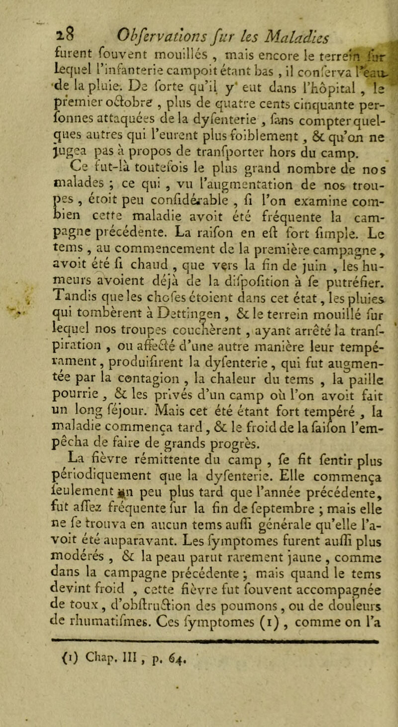 furent fouvent mouillés , mais encore le terretn fur . lequel l’infanterie campoit étant bas , il conferva l'éau- de la pluie. De forte qu’il y' eut dans l’hôpital , le® premier octobre , plus de quatre cents cinquante per- fonnes attaquées delà dyfenterie , fans compterquel- ques autres qui l’eurent plus foiblement, & qu’on ne jugea pas à propos de tranfporter hors du camp. Ce fut-là toutefois le plus grand nombre de nos malades ; ce qui , vu l’augmentation de nos trou- pes , étoit peu confidéi’able , fi l’on examine com- bien cette maladie avoit été fréquente la cam- pagne précédente. La raifon en eft fort funpîe. Le tems , au commencement de la première campagne , avoit été fi chaud , que vers la fin de juin , les hu- meurs avoient déjà de la difpofition à fe putréfier. Tandis que les chofes étoient dans cet état, les pluies qui tombèrent à Dettmgen , & le terrein mouillé fur lequel nos troupes couchèrent , ayant arrêté la tranf- piration , ou affeété d’une autre manière leur tempé- rament , produifirent la dyfenterie , qui fut augmen- tée par la contagion , la chaleur du tems , la paille pourrie , & les privés d’un camp où l’on avoit fait un long féjour. Mais cet été étant fort tempéré , la maladie commença tard , & le froid de la failon l’em- pêcha de faire de grands progrès. La fièvre rémittente du camp , fe fit fentir plus périodiquement que la dyfenterie. Elle commença feulement #n peu plus tard que l’année précédente, fut affee fréquente iur la fin de feptembre ; mais elle ne fe trouva en aucun tems auffi générale qu’elle l’a- voit été auparavant. Les fymptomes furent auffi plus modérés , & la peau parut rarement jaune , comme dans la campagne précédente ; mais quand le tems devint froid , cette fièvre fut fouvent accompagnée de toux, d’obftruétion des poumons , ou de douleurs de rhumatifmes. Ces fymptomes (i) , comme on l’a {') Chap. Ill, p. 64.