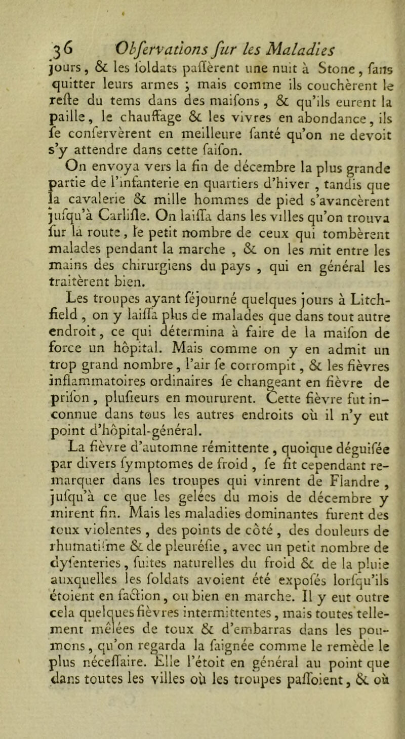 jours, & les loldats payèrent une nuit à Stone, fans quitter leurs armes ; mais comme ils couchèrent le refte du tems dans des maifons , & qu’ils eurent la paille, le chauffage & les vivres en abondance, ils le ccnfervèrent en meilleure fanté qu’on ne devoit s’y attendre dans cette faifon. On envoya vers la fin de décembre la plus grande partie de l’infanterie en quartiers d’hiver , tandis que la cavalerie & mille hommes de pied s’avancèrent jufqu’à Carlifle. On laiffa dans les villes qu’on trouva fur la route, le petit nombre de ceux qui tombèrent malades pendant la marche , & on les mit entre les mains des chirurgiens du pays , qui en général les traitèrent bien. Les troupes ayant féjourné quelques jours à Litch- field , on y laiffa plus de malades que dans tout autre endroit, ce qui détermina à faire de la mailbn de force un hôpital. Mais comme on y en admit un trop grand nombre, l’air fe corrompit, & les fièvres inflammatoires ordinaires le changeant en fièvre de pril'on , plufieurs en moururent. Cette fièvre fut in- connue dans tous les autres endroits où il n’y eut point d’hôpital-général. La fièvre d’automne rémittente , quoique déguifée par divers fymptomes de froid , fe fit cependant re- marquer dans les troupes qui vinrent de Flandre , jufqu’à ce que les gelées du mois de décembre y mirent fin. Mais les maladies dominantes furent des toux violentes , des points de côté , des douleurs de rhumatifme & de pleuréfie, avec un petit nombre de clyfenteries, fuites naturelles du froid Sc de la pluie auxquelles les foldats avoient été expofés lorfqu’ils étoient en faéfion, ou bien en marche. Il y eut outre cela quelques fièvres intermittentes, mais toutes telle- ment mêlées de toux & d’embarras dans les pou- mons , qu’on regarda la faignée comme le remède le plus néceffaire. Elle l’étoit en général au point que dans toutes les villes où les troupes pafl'oient, &. où