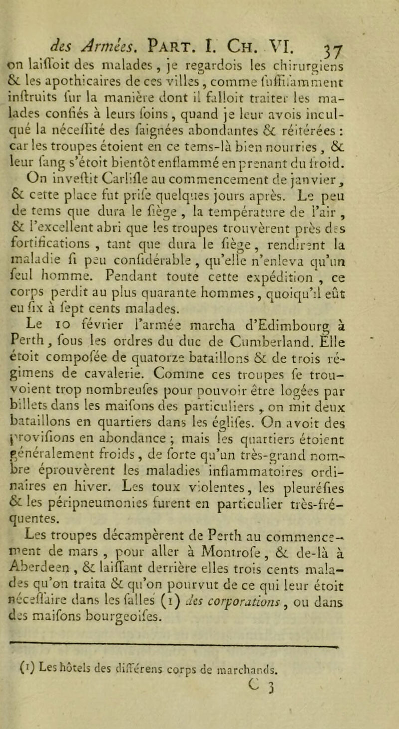 on laifloit des malades, je regardois les chirurgiens & les apothicaires de ces villes , comme luffîlamment inrtruits fur la manière dont il falloit traiter les ma- lades confiés à leurs l'oins, quand je leur avois incul- qué la nécelîité des faignées abondantes & réitérées : car les troupes étoient en ce tems-là bien nourries, & leur lang s’étoit bientôt enflammé en prenant du iroid. On invertit Carlifle au commencement de janvier, & cette place fut prile quelques jours après. Le peu de tems que dura le fiège , la température de l’air , & l’excellent abri que les troupes trouvèrent près des fortifications , tant que dura le fiège, rendirent la maladie fi peu conlidérable , qu’elle n’enleva qu’un feul homme. Pendant toute cette expédition , ce corps perdit au plus quarante hommes , quoiqu’il eût eu fix à lept cents malades. Le xo février l’armée marcha d’Edimbourg à Perth, fous les ordres du duc de Cumberland. Elle étoit compofée de quatorze bataillons & de trois re- gimens de cavalerie. Comme ces troupes fe trou- voient trop nombreules pour pouvoir être logées par billets dans les maifons des particuliers , on mit deux bataillons en quartiers dans les égliles. On avoit des provifions en abondance ; mais les quartiers étoient généralement froids, de forte qu’un très-grand nom- bre éprouvèrent les maladies inflammatoires ordi- naires en hiver. Les toux violentes, les pleuréfies & les péripneumonies furent en particulier très-fré- quentes. Les troupes décampèrent de Perth au commence- ment de mars , pour aller à Montrofe, & de-là à Aberdeen , & Liftant derrière elles trois cents mala- des qu’on traita & qu’on pourvut de ce qui leur étoit necefl'aire dans les faites (1) des corporations, ou dans des maifons bourgeoifes. (0 Les hôtels des dûTérens corps de marchands.