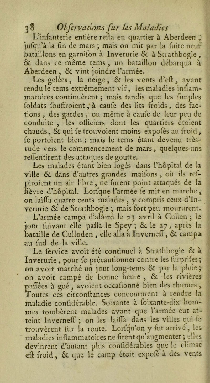 L’infanterie entière refta en quartier à Aberdeen ^ jufqu’k la fin de mars ; mais on mit par la fuite neuf bataillons en garnifon à Inverurie & à Strathbogie , & dans ce même tems , un bataillon débarqua à Aberdeen , & vint joindre l’armée. Les gelées, la neige, & les vents d’eft, ayant rendu le tems extrêmement vif, les maladies inflam- matoires continuèrent ; mais tandis que les fimples foldats foudroient, à caufe des lits froids, des fac- tions , des gardes , ou même à caufe de leur peu de conduite , les officiers dont les quartiers étoient chauds, & qui fe trouvoient moins expofés au froid, fe portaient bien : mais le tems étant devenu très- rude vers le commencement de mars, quelques-uns reflentirent des attaques de goutte. Les malades étant bien logés dans l’hôpital de la ville & dans d’autres grandes maifons, ou ils rel- piroient un air libre , ne furent point attaqués de la fièvre d’hôpital. Lorfque l’armée fe mit en marche, on laifla quatre cents malades , y compris ceux d’In- verurie & de Strathbogie ; mais fort peu moururent. L’armée campa d’ab'crd le 23 avril à Cullen ; le jour fuivant elle pafla le Spey ; &. le 27, après la bataille' de Culloden , elle alla à LivernelT, & campa au fud de la ville. Le fervice avoit été continuel à Strathbogie & à Inverurie , pour fe précautionner contre les furprifes; on avoit marché un jour long-tems & par la pluie; on avoit campé de bonne heure , & les rivières pafTées à gué, avoient occafionné bien des rhumes , Toutes ces circonftances concoururent k rendre la maladie confidérable. Soixante à fo'xante-dix hom- mes tombèrent malades avant que farinée eut at- teint Inverneff ; on les laifia dans les villes qui ie trouvèrent fur la route. Lorfqu’on y fut arrivé, les maladies inflammatoires ne firent qu’augmenter ; elles devinrent d’autant plus confidérables que le climat eft froid, & que le camp étoit expefé k des vents