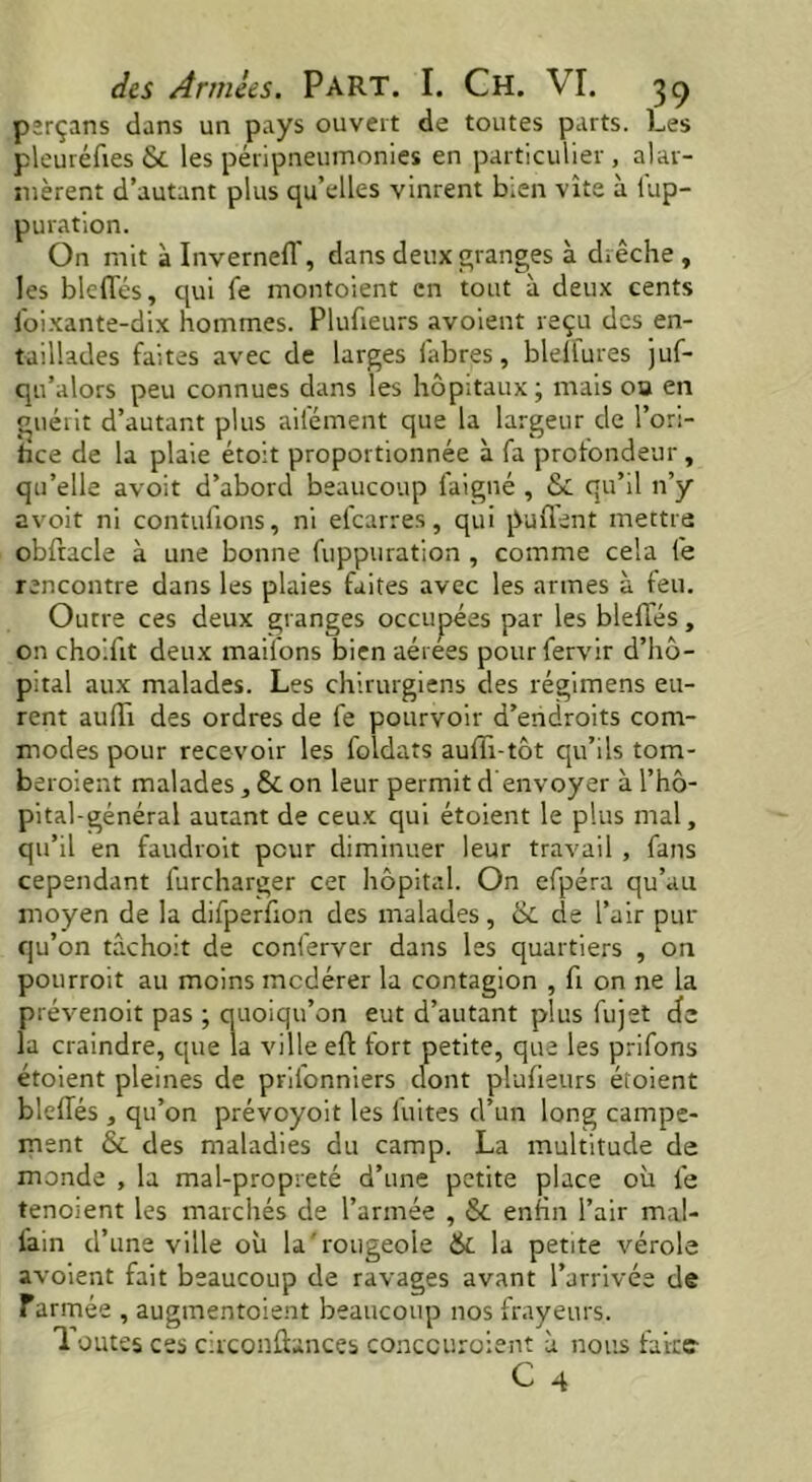 perçans dans un pays ouvert de toutes parts. Les pleuréfies & les péripneumonies en particulier, alar- mèrent d’autant plus qu’elles vinrent bien vite à lup- puration. On mit à InvernefT, dans deux granges à drêche , les blefles, qui fe montoient en tout à deux cents foixante-dix hommes. Plufreurs avoient reçu des en- taillades faites avec de larges labres, blelfures juf- qu’alors peu connues dans les hôpitaux; mais 00 en guérit d’autant plus ail'ément que la largeur de l’ori- dee de la plaie étoit proportionnée à fa profondeur , qu’elle avoit d’abord beaucoup laigné , & qu’il n’y avoit ni contufions, ni efearres, qui parlent mettra obftacle à une bonne fuppuration , comme cela fe rencontre dans les plaies faites avec les armes à feu. Outre ces deux granges occupées par les blefles, on choiflt deux mailons bien aérees pourfervir d’hô- pital aux malades. Les chirurgiens des régimens eu- rent auflr des ordres de fe pourvoir d’endroits com- modes pour recevoir les foldats auflr-tôt qu’ils tom- beroient malades, & on leur permit d envoyer àl’hô- pital-général autant de ceux qui étoient le plus mal, qu’il en faudroit peur diminuer leur travail , fans cependant furcharger cer hôpital. On efpéra qu’au moyen de la difperflon des malades, & de l’air pur qu’on tâchoit de conferver dans les quartiers , on pourroit au moins modérer la contagion , fl on ne la prévenoit pas ; quoiqu’on eut d’autant plus fujet de la craindre, que la ville eft fort petite, que les prifons étoient pleines de prifonniers clont plufieurs étoient bleffés , qu’on prévoyoit les fuites d’un long campe- ment &. des maladies du camp. La multitude de monde , la mal-propreté d’une petite place où fe tenoient les marchés de l’armée , & enfin l’air mal- lain d’une ville où la'rougeoie & la petite vérole avoient fait beaucoup de ravages avant l’arrivée de armée , augmentoie.nt beaucoup nos frayeurs. Toutes ces circonflances concouroient à nous fake-