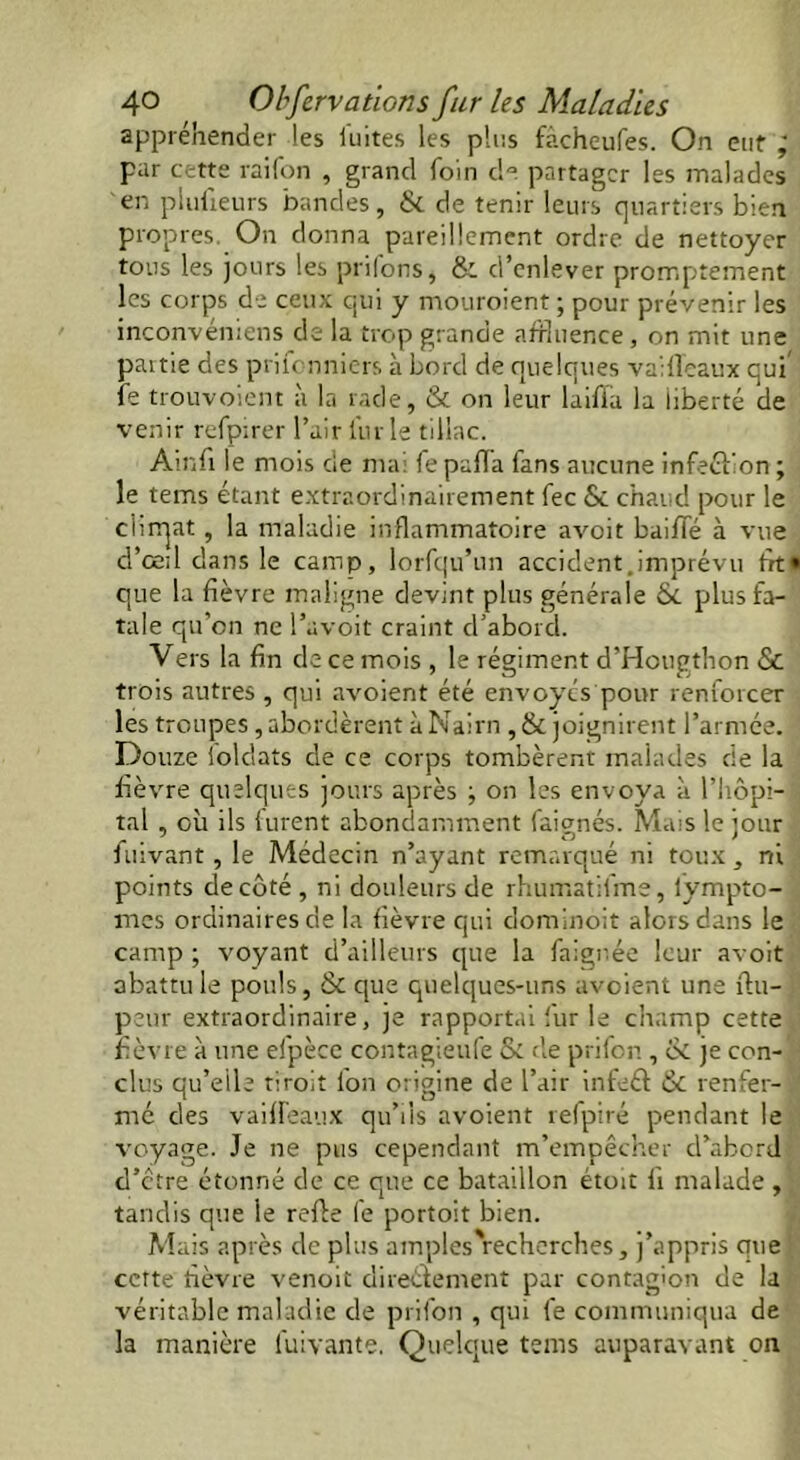 appréhender les luîtes les plus fàcheufes. On eut ; par cette raifon , grand foin de partager les malades en plufieurs bandes, & de tenir leurs quartiers bien propres. On donna pareillement ordre de nettoyer tous les jours les priions, & d’enlever promptement les corps de ceux qui y mouroient ; pour prévenir les inconvéniens de la trop grande affluence , on mit une partie des prifonniers à bord de quelques vaifleaux qui fe trouvoient à la rade, & on leur laifia la liberté de venir refpirer l’air l'urle tillac. Ain fi le mois de mai fe paffa fans aucune infection ; le tems étant extraordinairement fee Si. chaud pour le climat, la maladie inflammatoire avoit baifle à vue d'œil dans le camp, lorfqu’un accident.imprévu fit» que la fièvre maligne devint plus générale &. plus fa- tale qu’on ne l’avoit craint d’abord. Vers la fin de ce mois , le régiment d’Hougthon & trois autres , qui avoient été envoyés pour renforcer les troupes, abordèrent à Nairn , & joignirent l’armée. Douze ioldats de ce corps tombèrent malades de la fièvre quelques jours après j on les envoya à l’hôpi- tal , où ils furent abondamment faignés. Mais le jour fuivant, le Médecin n’ayant remarqué ni toux, ni points de côté , ni douleurs de rhumatifme, iympto- mes ordinaires de la fièvre qui dominoit alors dans le camp ; voyant d’ailleurs que la faignée leur avoit abattu le pouls, & que quelques-uns avoient une fiu- peur extraordinaire, je rapportai fur le champ cette fièvre à une efpèce contagieufe & de prifon , & je con- clus qu’elle droit ion origine de l’air infeél & renfer- ' mé des vaifleaux qu’ils avoient 1 efpire pendant le voyage. Je ne pus cependant m’empêcher d’abord d’etre étonné de ce que ce bataillon étoit fi malade,, tandis que le refie fe portoit bien. Mais après de plus amples'recherches, j’appris que cette fièvre venoit direét entent par contagion de la véritable maladie de prifon , qui fe communiqua de la manière luivante. Quelque tems auparavant on