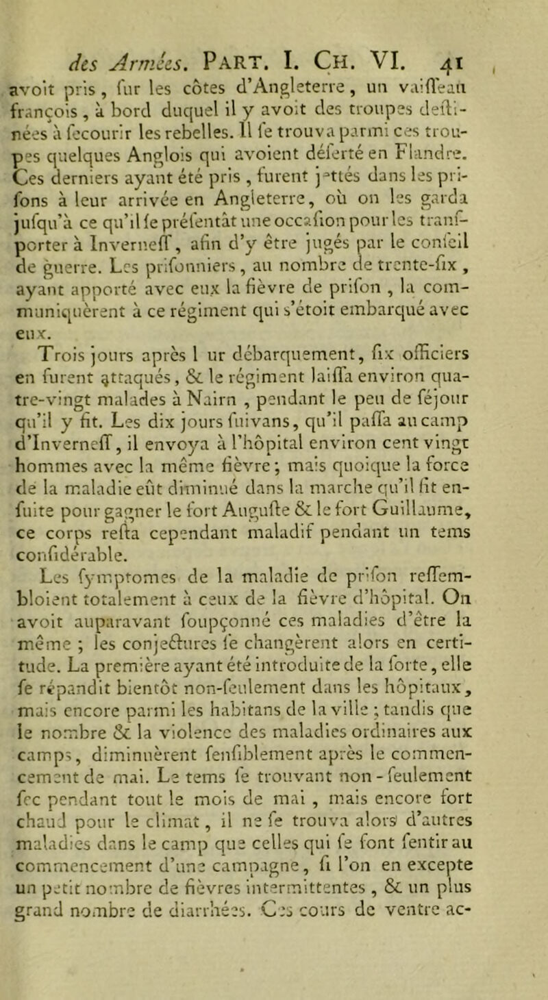 avoït pris, fur les côtes d’Angleterre, un vaiflean françois , à bord duquel il y avoit des troupes defli- nées à fecourir les rebelles. 11 le trouva parmi ces trou- pes quelques Anglois qui avoient delertéen Flandre. Ces derniers ayant été pris , furent j-ttés dans les pri- fons à leur arrivée en Angleterre, où on les garda jufqu’à ce qu’il le prél'entât une occafion pour les tranf- porter à Inverneff, afin d’y être jugés par le coni'eil de guerre. Les prifonniers , au nombre de trente-fix , ayant apporté avec eux la fièvre de prifon , la com- muniquèrent à ce régiment qui s’étoit embarqué avec eux. Trois jours après 1 ur débarquement, fix officiers en furent ^traqués, & le régiment laiffa environ qua- tre-vingt malades à Nairn , pendant le peu de féjour qu’il y fit. Les dix jours fuivans, qu’il pafla au camp d’InvernefT, il envoya à l’hôpital environ cent vingt hommes avec la même fièvre ; mais quoique la force de la maladie eût diminue dans la marche qu’il fit en- fuite pour gagner le fort Augufte & le fort Guillaume, ce corps relia cependant maladif pendant un tems confidérable. Les fymptomes de la maladie de pr'fon refïem- bloient totalement à ceux de la fièvre d’hôpital. On avoit auparavant foupçonné ces maladies d’être la même ; les conjeétures fie changèrent alors en certi- tude. La première ayant été introduite de la forte, elle fie répandit bientôt non-feulement dans les hôpitaux, mais encore parmi les habitans de la ville ; tandis que le nombre & la violence des maladies ordinaires aux camps, diminuèrent fenfiblement après le commen- cement de mai. Le tems le trouvant non - feulement fiée pendant tout le mois de mai , mais encore fort chaud pour le climat, il ne fie trouva alors d’autres maladies dans le camp que celles qui le font fientirau commencement d’une campagne, fi l’on en excepte un petit nombre de fièvres intermittentes , & un plus grand nombre de diarrhées. Ces cours de ventre ac-