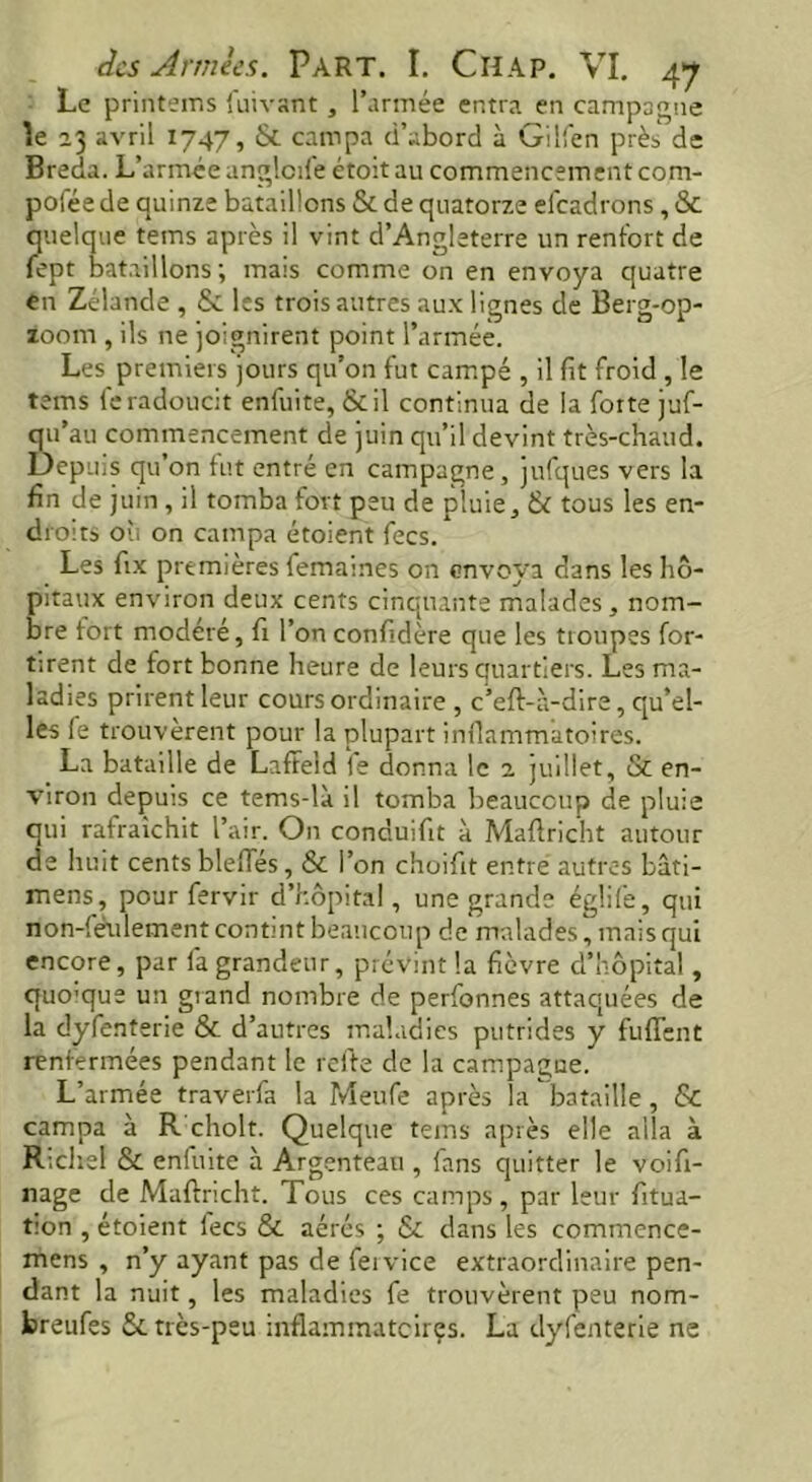 Le printems fuivant , l’année entra en campagne îe 23 avril 1747, & campa (i’abord à Gilfen près de Breda. L’armée anglcde étoit au commencement com- posée de quinze bataillons Se de quatorze eicadrons , & quelque teins après il vint d’Angleterre un renfort de fept bataillons; mais comme on en envoya quatre en Zélande , & les trois autres aux lignes de Berg-op- zoom , ils ne joignirent point l’armée. Les premiers jours qu’on fut campé , il fit froid , le tems feradoucit enfuite, &il continua de la forte juf- qu’au commencement de juin qu’il devint très-chaud. Depuis qu’on fut entré en campagne, jufques vers la fin de juin, il tomba fort peu de pluie, & tous les en- droits ou on campa étoient fees. Les fix premières femaines on envoya dans les hô- pitaux environ deux cents cinquante malades , nom- bre fort modéré, fi l’on confidère que les troupes for- tirent de fort bonne heure de leurs quartiers. Les ma- ladies prirent leur cours ordinaire , c’eft-à-dire, qu’el- les fe trouvèrent pour la plupart inflammatoires. La bataille de Lafifeld fe donna le 2 juillet, & en- viron depuis ce tems-li il tomba beaucoup de pluie qui rafraîchit l’air. On conduifit à Maftricht autour de huit cents bleffés, & l’on choifit entre autres bati- mens, pour fervir d’hôpital, une grande églife, qui non-feulement contint beaucoup de malades, mais qui encore, par fa grandeur, prévint la fièvre d’hôpital, quo’que un grand nombre de perfonnes attaquées de la dyfenterie & d’autres maladies putrides y fuffent renfermées pendant le refte de la campagne. L’armée traverfa la Meufe après la bataille, Sc campa à R choit. Quelque tems après elle alla à Richel & enluite à Argenteau , fans quitter le voifi- nage de Maftricht. Tous ces camps, par leur fitua- tion , étoient fees & aérés ; & dans les commence- mens , n’y ayant pas de fervice extraordinaire pen- dant la nuit, les maladies fe trouvèrent peu nom- breufes 5c très-peu inflammateirçs. La dyfenterie ne