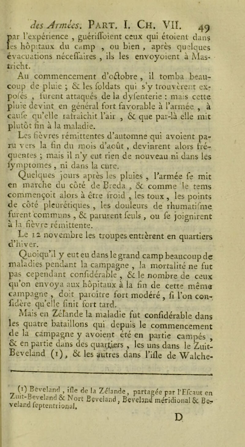 f>ar l’expérience , guérifToient ceux qui étoient dans es hôpitaux du camp , ou bien , après quelques évacuations néceffaires , ils les envoyaient à Mas- tri ch t. Au commencement d’oétobre , il tomba beau- coup de pluie ; & les foldats qui s’y trouvèrent ex- pôles , turent attaqués de la dyfenterie : mais cette pluie devint en général fort favorable à l’armée , à caufe qu’elle rafraîchit l’air , & que par-là elle mit plutôt tin à la maladie. Les fièvres rémittentes d’automne qui avoient pa- ru vers la fin du mois d’août , devinrent alors fré- quentes ; mais il n’y eut rien de nouveau ni dans les iymptomes , ni dans la cure. Quelques jours après les pluies , l’armée fe mit en marche du côté de Breda , & comme le tems commençoit alors à être iroid , les toux, les points de côté pleurétiques , les douleurs de rhumatifme furent communs , 6c parurent feuls , ou fe joignirent à la fièvre rémittente. Le 12 novembre les troupes entrèrent en quartiers d’hiver. Quoiqu il y eut eu dans le grand camp beaucoup de maladies pendant la campagne , la mortalité ne fut pas cependant confidérable , & le nombre de ceux qu on envoya aux hôpitaux a la fin de cette mêm® campagne , doit paroître fort modéré , fi l’on con- fidère qu’elle finit fort tard. Mais en Zélande la maladie fut confidérable dans les quatre bataillons qui depuis le commencement de la campagne y avoient été en partie campés , & en partie dans des quartiers , les uns dans le Zuit- Beveland (i), ôc les autres dans l’ifle de Walche- (0 Beveland ifle de la Zélande, partagée par PFfcaut en /.uu-Bexeland & Nort Beveland, Beveland méridional 6c Be- veland feptentnonal, D