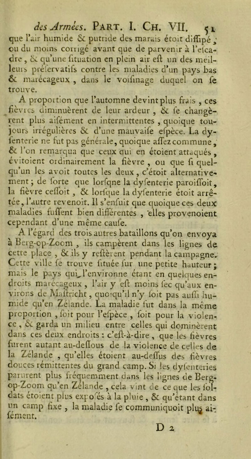 que l’air humide & putride des marais étoit diflipé ; ou du moins comgé avant que de parvenir à l’elca- dre , de. qu’une fituation en plein air eft un des meil- leurs préservatifs contre les maladies d’un pays bas & marécageux , dans le voifinage duquel on fe trouve. A proportion que l’automne devint plus frais , ces fièvres diminuèrent de leur ardeur , & fe changè- rent plus aifément en intermittentes , quoique tou- jours irrégulières & d’une mauvaife efpèce. La dy- fenterie ne tut pas générale, quoique allez commune , & r ’on remarqua que ceux oui en étoient attaqués , évitcient ordinairement la fièvre , ou que fi quel- qu’un les avoit toutes les deux , c’étoit alternative- ment ; de lorte que lorfqne la dyfenterie paroiffoit, la fièvre celloit, & lorique la dyfenterie étoit arrê- tée, l’autre revenoit. 11 s’enfuit que quoique ces deux maladies fufTent bien différentes , 'elles provenoient cependant d’une même caufe. A l’égard des trois autres bataillons qu’on envoya à Berg-cp-Zocm , ils campèrent dans les lignes de cette place , & ils y relièrent pendant la campagne. Cette ville fe trouve frtuée fur une petite hauteur ; mais le pays qui.l’environne étant en quelques en- droits marécageux , l’air y eft moins fee qu’aux en- virons de Maitricht, quoiqu’il n’y loit pas auffi hu- mide qu’en Zéiande. La maladie fut dans la même proportion ,foit pour l’efpèce , foit pour la violen- ce , ôc garda un milieu entre celles qui dominèrent dans ces deux endroits : c’eft-à-dire , que les fièvres furent autant au-de(Ious de la violence de celles de la Zélande , qu’elles étoient au-delïus des fièvres douces rémittentes du grand camp. Si les dyfenteries parurent plus fréquemment d«ns les lignes de Berg- op-Zoom qu’en Zelande , cela vint de ce que les lol- dats étoient plus expo es à la pluie , & qu’étant dans un camp fixe , la maladie fe communiquoit plus ai- fément. 