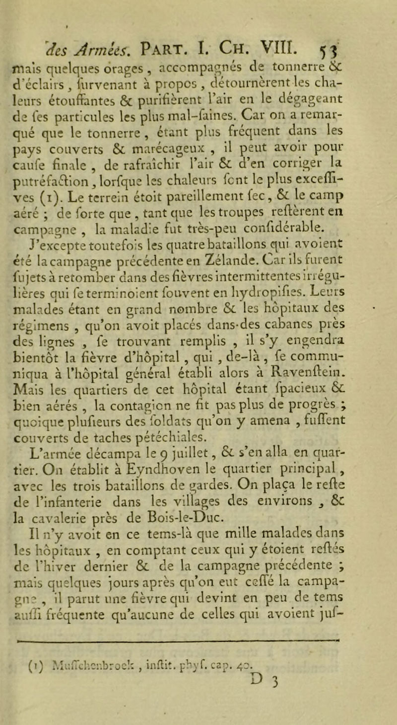 mais quelques orages , accompagnés de tonnerre 6c d'éclairs , furvenant à propos , détournèrent les cha- leurs étouffantes & purifièrent l’air en le dégageant de les particules les plus mal-faines. Car on a remar- qué que le tonnerre , étant plus fréquent dans les pays couverts & marécageux , il peut avoir pour caufe finale , de rafraîchir l’air & d’en corriger la putréfaction, lorfque les chaleurs font le plus exceflî- ves (1). Le terrein étoit pareillement fee, & le camp aéré ; de forte que , tant que les troupes refterent en campagne , la maladie fut très-peu confiderable. J’excepte toutefois les quatre bataillons qui avoient été la campagne précédente en Zélande. Car ils furent fujets à retomber dans des fièvres intermittentes irrégu- lières qui feterminoient fouvent en hydropifies. Leurs malades étant en grand nombre &. les hôpitaux des régimens , qu’on avoit placés dans-des cabanes près des lignes , fe trouvant remplis , il s’y engendra bientôt la fièvre d’hôpital , qui , de-là , fe commu- niqua à l’hôpital général établi alors à Ravenftein. Mais les quartiers de cet hôpital étant ipacieux &. bien aérés , la contagion ne fit pas plus de progrès ; quoique plufieurs des foldats qu’on y amena , fuffent couverts de taches pétéchiales. L’armée décampa le 9 juillet, & s’en alla en quar- tier. On établit à Eyndhoven le quartier principal, avec les trois bataillons de gardes. On plaça le refte de l’infanterie dans les villages des environs , 6£ la cavalerie près de Bois-le-Duc. Il n’y avoit en ce tems-là que mille malades dans les hôpitaux , en comptant ceux qui y étoient reftés de l’hiver dernier & de la campagne précédente ; mais quelques jours après qu’on eut ceffé la campa- gne , il parut une fièvre qui devint en peu de tems auffi fréquente qu’aucune de celles qui avoient juf- (0 Muflchenbroek inftit. phyf. cap. 4a. O 3