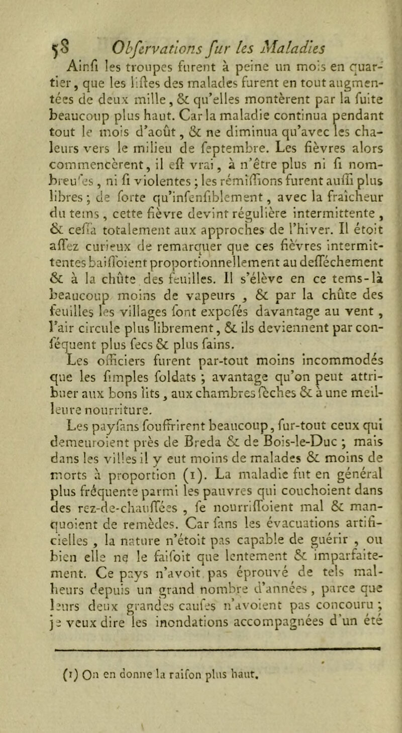 Ainfi les troupes furent à peine un mois en quar- tier, que les liftes des malades furent en tout augmen- tées de deux mille , & qu’elles montèrent par la fuite beaucoup plus haut. Caria maladie continua pendant tout le mois d’août, & ne diminua qu’avec les cha- leurs vers le milieu de feptembre. Les fièvres alors commencèrent, il eft vrai, à n’être plus ni fi nom- breuses , ni fi violentes ; les rémîftîons furent auffi plus libres; de forte qu’infenfiblement, avec la fraîcheur du tems, cette fièvre devint régulière intermittente , 6 ceffa totalement aux approches de l’hiver. Il étoit allez curieux de remarquer que ces fièvres intermit- tentes baiffoient proportionnellement au defféchement & à la chûte des feuilles. Il s’élève en ce tems-là beaucoup moins de vapeurs , & par la chûte des feuilles les villages font expefés davantage au vent, l’air circule plus librement, & ils deviennent parcon- féquent plus fees & plus fains. Les officiers furent par-tout moins incommodés que les fimples foldats ; avantage qu’on peut attri- buer aux bons lits, aux chambres lèches ôe à une meil- leure nourriture. Les payfans fouffrirent beaucoup, fur-tout ceux qui demeuroient près de Breda & de Bois-le-Duc ; mais dans les villes il y eut moins de malades & moins de morts à proportion (i). La maladie fut en général plus fréquente parmi les pauvres qui couchoient dans des rez-de-chauffées , fe nourrifloient mal & man- quoient de remèdes. Car fans les évacuations artifi- cielles , la nature n’étoit pas capable de guérir , ou bien elle ne le faifoit que lentement & imparfaite- ment. Ce pays n’a voit pas éprouvé de tels mal- heurs depuis un grand nombre d’années , parce que leurs deux grandes caufes n’avoient pas concouru ; je veux dire les inondations accompagnées d un été (i) Qu en donne la raifon pins haut.