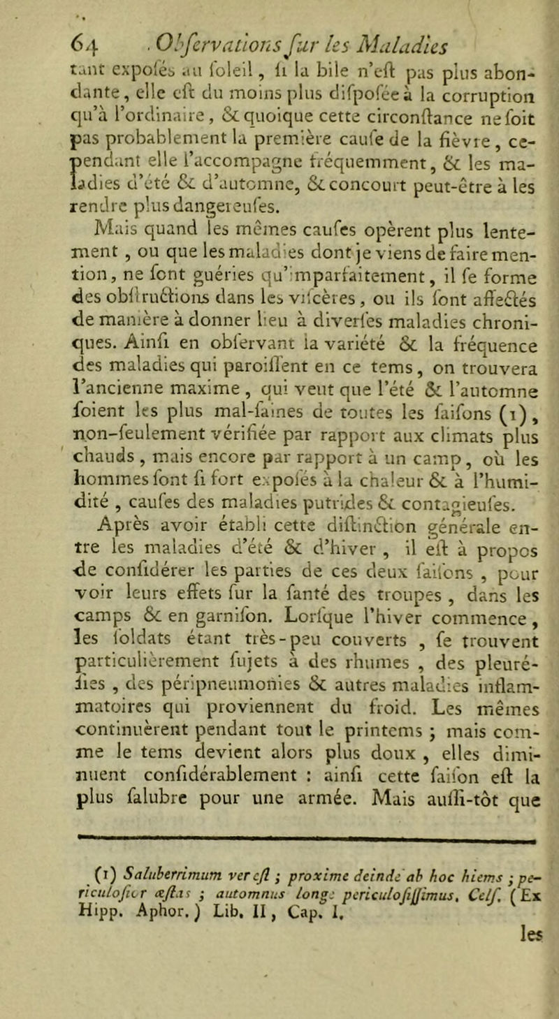 tunt expo'és .ni ioleil, li la bile n’cft pas plus abon- tlante, elle cft du moins plus difpoféeà la corruption qu’à l’orclinaire, & quoique cette circonflance nefoit pas probablement la première caufe de la fièvre, ce- Îiendant elle l’accompagne fréquemment, & les ma- ries d’été & d’automne, &. concourt peut-être à les rendre pkisdangeieufes. Mais quand les mêmes caufes opèrent plus lente- ment , ou que les maladies dont je viens de faire men- tion, ne font guéries qu’ mparfaitement, il fe forme des obfiruéhonjs dans les vifeères , ou ils font affeétés de manière à donner lieu à diverlès maladies chroni- ques. Ainfi en oblèrvant la variété & la fréquence des maladies qui parodient en ce tems, on trouvera l’ancienne maxime , qui veut que l’été & l’automne foient les plus mal-laines de toutes les làifons (i) , non-feulement vérifiée par rapport aux climats plus chauds , mais encore par rapport à un camp, où les hommes font fi fort expofés à la chaleur & à l’humi- dité , caufes des maladies putrides & contagieufes. Après avoir établi cette diffinéfion générale en- tre les maladies d’été & d’hiver , il èil à propos de confidérer les parties de ces deux faifons , peur voir leurs effets fur la fanté des troupes , dans les camps St en garnilon. Lorlque l’hiver commence, les ioldats étant très-peu couverts , fe trouvent particulièrement fujets à des rhumes , des pleuré- iies , des péripneumonies & autres maladies inflam- matoires qui proviennent du froid. Les mêmes continuèrent pendant tout le printems ; mais com- me le tems devient alors plus doux , elles dimi- nuent confidérablement : ainfi cette faifon eft la plus falubre pour une armée. Mais aufii-tôt que (i) Saluberrlmum ver cfl ; proxime deinde ab hoc hiems ; pe- riculofwr xft.it ; automnus long: periculofillimus, Ce/f, (Ex Hipp. Aphor. ) Lib. II, Cap. I. les