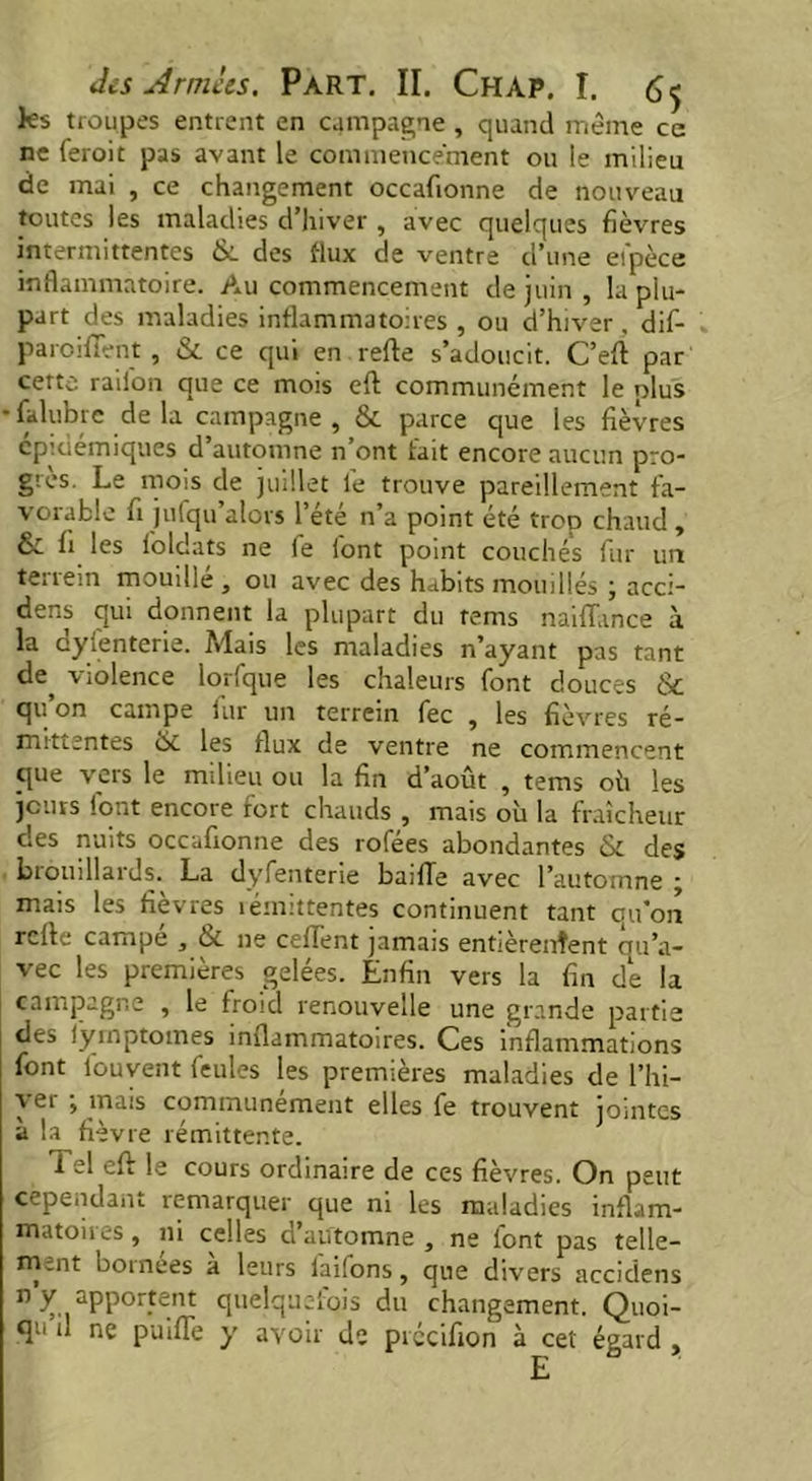 ks troupes entrent en campagne , quand même ce ne feroit pas avant le commencement ou le milieu de mai , ce changement occafionne de nouveau toutes les maladies d’hiver , avec quelques fièvres intermittentes &. des flux de ventre d’une et'pèce inflammatoire. Au commencement de juin , la plu- part des maladies inflammatoires , ou d’hiver . dif- paroifTent , &. ce qui en refte s’adoucit. C’eft par cette raiion que ce mois cft communément le plus •fidubre delà campagne, & parce que les fièvres épidémiques d’automne n’ont tait encore aucun pro- grès. Le mois de juillet le trouve pareillement fa- vorable fi jufqu’alors l’été n’a point été trop chaud, & fi les foldats ne fe font point couchés fur un terrein mouillé, ou avec des habits mouillés ; acci- dent qui donnent la plupart du tems naiflance à la dyfenterie. Mais les maladies n’ayant pas tant de, violence lorfque les chaleurs font douces & qu’on campe fur un terrein fee , les fièvres ré- mittentes & les flux de ventre ne commencent que vers le milieu ou la fin d’août , tems oh les jours font encore fort chauds , mais où la fraîcheur clés nuits occafionne des rofées abondantes & des biouillards. La dyfenterie baille avec l’automne ■ mais les fièvres îémittentes continuent tant qu’on refte campé , & ne ceftent jamais entièrenîent qu’a- vec les premières gelées. Enfin vers la fin de la campagne , le froid renouvelle une grande partie des iymptomes inflammatoires. Ces inflammations font ibuyent feules les premières maladies de l’hi- yer ; mais communément elles fe trouvent jointes à la fièvre rémittente. i el eft le cours ordinaire de ces fièvres. On peut cependant remarquer que ni les maladies inflam- matoires , ni celles d’automne , ne font pas telle- ment bornées à leurs laifons, que divers accidens n y. aPPor.tent quelquefois du changement. Quoi- qu il ne puifle y avoir de précifion à cet égard ,