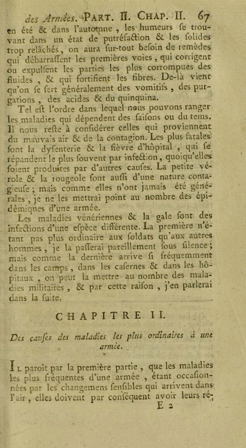 en etc & dans l’automne , les humeurs fe trou- vant dans un état de' putréfaction & les folides trop relâchés, on aura lur-tout befoin de remèdes oui débarrafîcnt les premières voies , qui corrigent ou expulfent les parties les plus corrompues des fluides , & qui fortifient les fibres. Oe-là vient qu’011 fe fert généralement des vomitifs , des pur- gations , des acides & du quinquina. Tel eft l’ordre dans lequel noms pouvons ranger les maladies qui dépendent des faifons ou du tems. 11 nous refte à confidérer celles qui proviennent du mauvais air & de la contagion. Les plus ratales font la dyfenterie & la fièvre d hôpital , qui lu répandent le plus fouvent par infeCtion , quoiqu elles foient produites par d’autres caufes. La petite vé- role & la rougeole font aufh d’une nature conta- gieule ; mais comme elles n’ont jamais été gene- rales , je ne les mettrai point au nombre des cpi- démiqnes d’une armée. Les maladies vénériennes &. la gale iont d^es infeftions d’une efpèce différente. La premièie 11 é- tant pas plus ordinaire aux foldats qu aux^ autres hommes , je la paierai pareillement fous iilence ; mais comme la dernière arrive fi fréquemment dans les camps , dans les cafernes & dans les hô- pitaux , on peut la mettre au nombre des mala- dies militaires , & par cette raifon , j’en parlerai dans la fuite. CHAPITRE IL Des caufes des maladies les plus ordinaires à une armée. I l paraît par la première partie , que les maladies les plus fréquentes d’une armée , étant occafion- nées par les changemens fenfibles qui arrivent dans l’air, elles doivent par conféquent avoir leurs re-