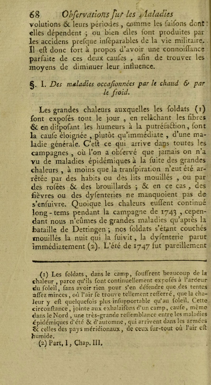 volutions 6c leurs périodes , comme les laiions dont : elles dépendent ; ou bien elles font produites par les accidens prefque inféparables de la vie militaire. Il eft donc fort à propos d’avoir une connoiflance parfaite de ces deux caufes , afin de trouver les moyens de diminuer leur influence. §. 1. Des maladies occafounces par le chaud & par le froid. Les grandes chaleurs auxquelles les foldats (i) font expofés tout le jour , en relâchant les fibres & en difpofant les humeurs à la putréfaélion, font la caufe éloignée , plutôt qu’immédiate , d’une ma- ladie générale. C’eif ce qui arrive daps toutes les campagnes , où l’on a obfervé que jamais on n a vu de maladies épidémiques à la fuite des grandes chaleurs , à moins que la tranfpiration n’eut été ar- rêtée par des habits ou des lits mouillés , ou par des rolées 6c des brouillards ; 6c en ce cas , des fièvres ou des dyfenteries ne manquoient pas de s’enfuivre. Quoique les chaleurs euffent continué long - tems pendant la campagne de 1743 , cepen- dant nous n’eûmes de grandes maladies qu’après la bataille de Dettingen ; nos foldats s’étant couchés mouillés la nuit qui la fuivit, la dylénterie parut immédiatement (2). L’été de 1747 fut pareillement (1) Les foldats, dans le camp, fouffrent beaucoup delà chaleur , parce qu’ils font continuellement expofés à l’arcieur du foleil, fans avoir rien pour s’en défendre que des tentes a (fez minces , où l’air fe trouve tellement refferré, que la cha- leur y eft quelquefois plus infupportable qu’au foleil. Cette circonftance , jointe aux exhalaifons d’un camp, caufe, même clans le Nord , une très-grande refiemblance entre les maladies épidémiques d'été & d’automne, qui arrivent dans les armées St celles des pays méridionaux, de ceux fur-tout où l’air eft humide. (2) Part, I, Chap. III.