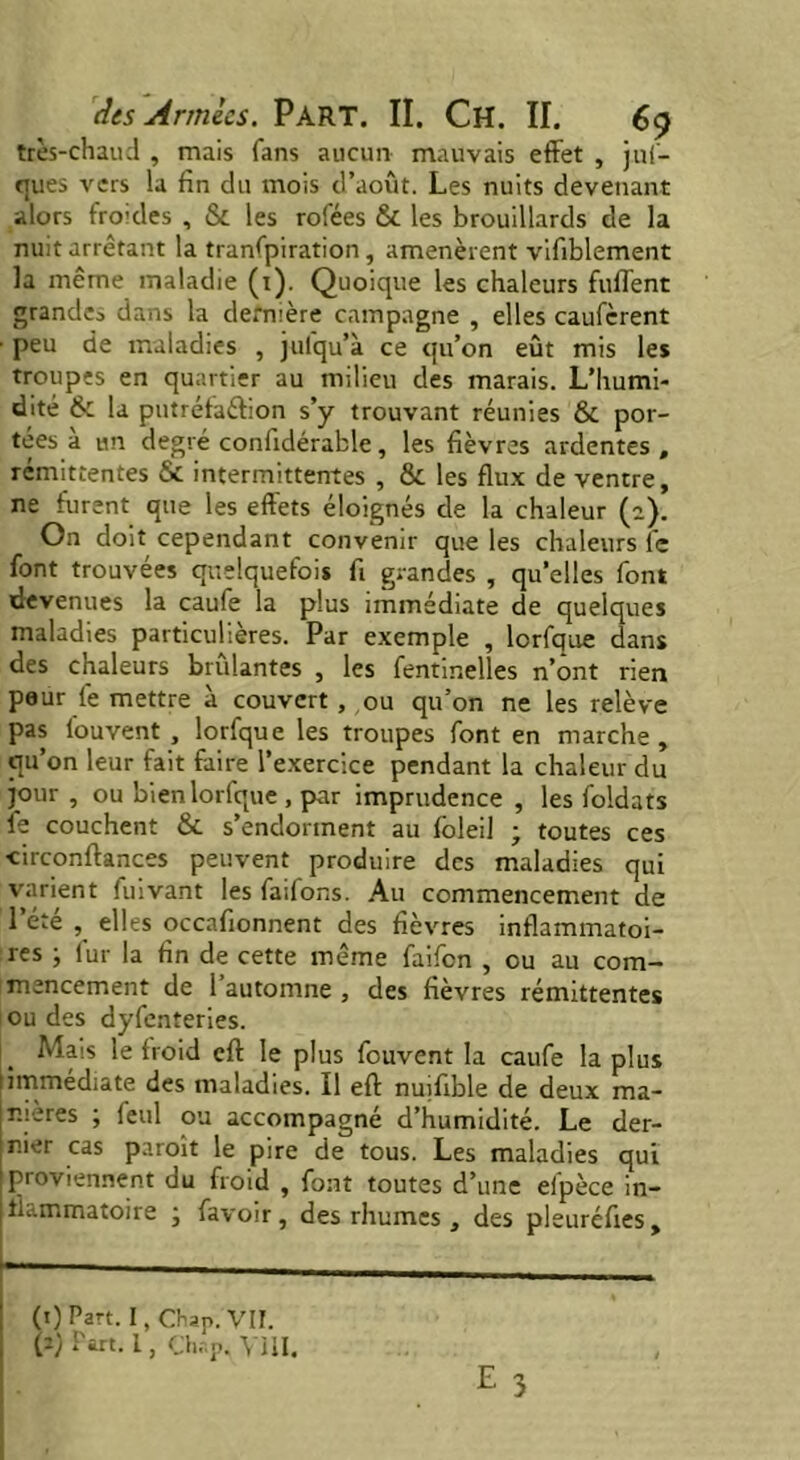 très-chaud , mais fans aucun mauvais effet , juf- ques vers la fin du mois d’août. Les nuits devenant alors froides , & les rofées & les brouillards de la nuit arrêtant la tranfpiration, amenèrent vifiblement la même maladie (1). Quoique les chaleurs fuffent grande* dans la dernière campagne , elles caufcrent ■ peu de maladies , julqu’à ce qu’on eût mis les troupes en quartier au milieu des marais. L’humi- dité & la putréfaéfion s’y trouvant réunies & por- tées à un degré confidérable, les fièvres ardentes , rémittentes & intermittentes , & les flux de ventre, ne furent que les effets éloignés de la chaleur (2). On doit cependant convenir que les chaleurs l'c font trouvées quelquefois fi grandes , qu’elles font devenues la caufe la plus immédiate de quelques maladies particulières. Par exemple , lorfque dans des chaleurs brûlantes , les fentmelles n’ont rien peur le mettre à couvert , ou qu’on ne les relève pas fouvent , lorfque les troupes font en marche, qu’on leur fait faire l’exercice pendant la chaleur du j°ur , ou bien lorfque , par imprudence , les foldats fe couchent & s’endorment au foleil ; toutes ces xirconftances peuvent produire des maladies qui varient fuivant les faifons. Au commencement de l’été , elles occafionnent des fièvres inflammatoi- res ; fur la fin de cette même faifon , ou au com- mencement de l’automne , des fièvres rémittentes ou des dyfenteries. Mais le froid cft le plus fouvent la caufe la plus immediate des maladies, il eft nuifible de deux ma- nières , feul ou accompagne d humidité. Le der- nier cas paroit le pire de tous. Les maladies qui proviennent du froid , font toutes d’une efpèce in- flammatoire • favoir, des rhumes , des pleuréfies. (t) Part. I, Chap. VII. (a; Part. I, ChapA VIII.