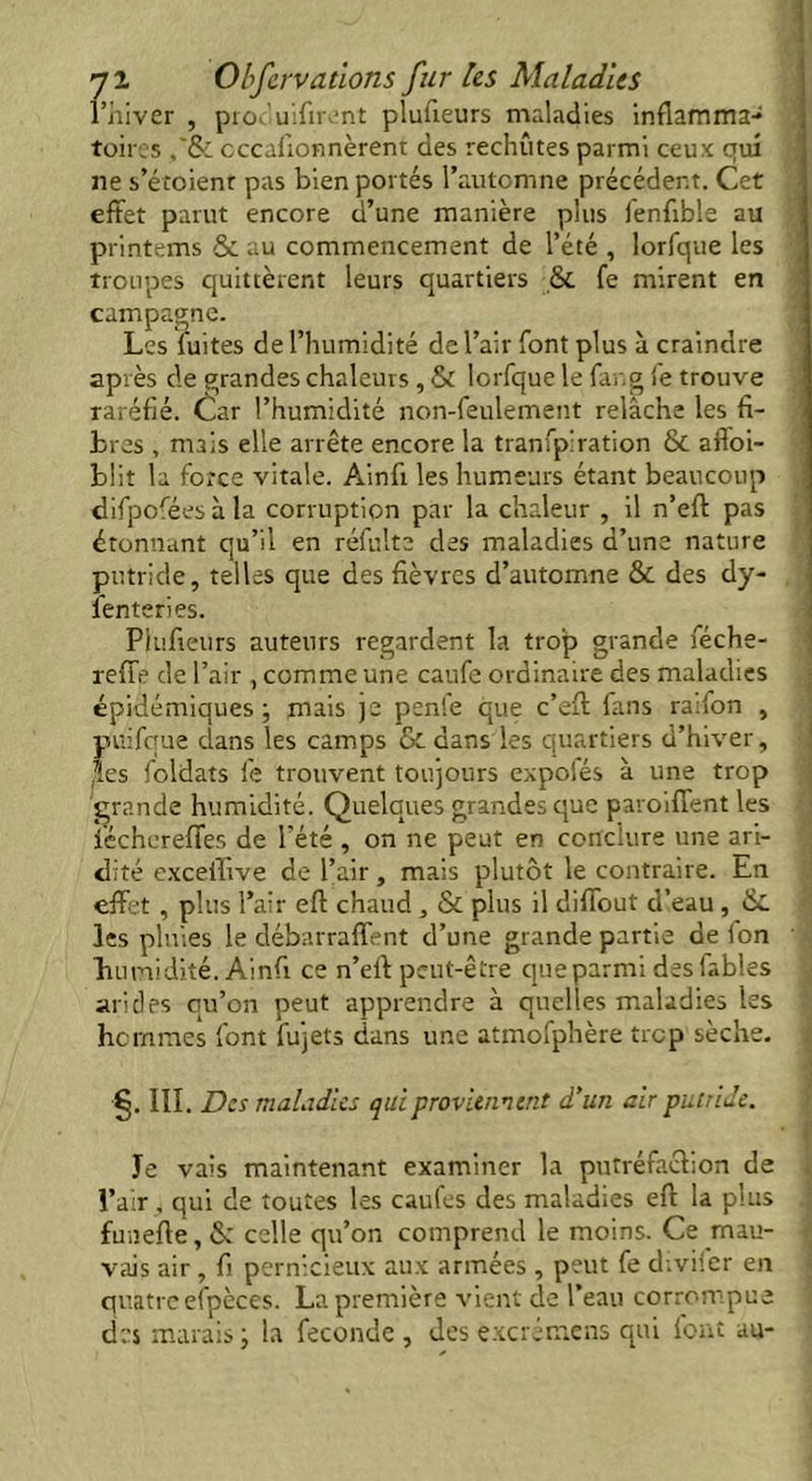 l’hiver , pr<K uifirent pluUeurs maladies inflamma- toires cccafionnèrent des rechutes parmi ceux qui ne s’étoient pas bien portés l’automne précédent. Cet effet parut encore d’une manière plus ienfible au printems & au commencement de l’été , lorfque les troupes quittèrent leurs quartiers & fe mirent en campagne. Les fuites de l’humidité de l’air font plus à craindre après de grandes chaleurs , & lorfque le fang fe trouve raréfié. £ar l’humidité non-feulement relâche les fi- bres , mais elle arrête encore la tranfpiration & aftoi- blit la force vitale. Ainfi les humeurs étant beaucoup difpoféesàla corruption par la chaleur , il n’eft pas étonnant qu’il en réfulte des maladies d’une nature putride, telles que des fièvres d’automne & des dy- senteries. Plufieurs auteurs regardent la trop grande féche- reffe de l’air , comme une caufe ordinaire des maladies épidémiques ; mais je penfe que c’eft fans raifon , puifque dans les camps & dans les quartiers d’hiver, (les Soldats fe trouvent toujours expofés à une trop grande humidité. Quelques grandes que paroiffent les féchereffes de l’été , on ne peut en conclure une ari- dité exceflive de l’air, mais plutôt le contraire. En effet , plus l’air eft chaud , & plus il diffout d’eau , &. les pluies le débarraffent d’une grande partie de Ion bumidité. Ainfi ce n’eft peut-être que parmi des labiés arides qu’on peut apprendre à quelles maladies les hommes font fujets dans une atmofphère trop sèche. §. III. Des maladies qui proviennent d’un air putride. 1 Je vais maintenant examiner la putréfaction de l’air , qui de toutes les caufes des maladies eft la plus funefte, & celle qu’on comprend le moins. Ce mau- vais air, fi pernicieux aux armées , peut fe d;vi!cr en quatre efpèces. La première vient de l’eau corrompue des marais ; la fécondé , des excrémens qui font au-