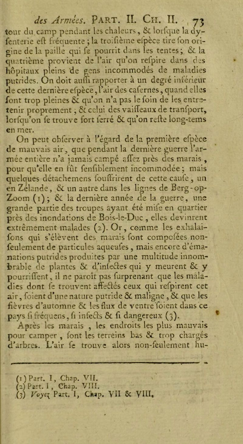 tour du camp pendant les chaleurs, & lorfque la dy- fenterie eft fréquente ; la troifième efpèce tirefon ori- gine de la paille qui fe pourrit dans les tentes; & la quatrième provient de l’air qu’on refpire dans des hôpitaux pleins de gens incommodés de maladies putrides. On doit aufiï rapporter à un degré inférieur de cette dernière efpèce, l’air des cafernes, quand elles font trop pleines &. qu’on n’a pas le foin de les entre- tenir proprement, & celui des vaiffeaux de tranfport, lorfqu’on fe trouve fort ferré & qu’on refte long-tems en mer. On peut obferver à l’égard de la première efpèce de mauvais air, que pendant la dernière guerre l’ar- mée entière n’a jamais campé affez. près des marais , pour qu’elle en fut fenfiblement incommodée; mais quelques détachemens fouffrirent de cette caufe, un en Zélande, & un autre dans les lignes de Berg-op- Zoom (1); & la dernière année de la guerre, une grande partie des troupes ayant été mife en quartier près des inondations de Bois-le-Duc , elles devinrent extrêmement malades (2). Or, comme les exhalai- fons qui s’élèvent des marais font compcfées non- feulement de particules aqueufes , mais encore d’éma- nations putrides produites par une multitude innom- brable de plantes & d’infeétes qui y meurent & y pourrifTent, il ne paroît pas furprenant que les mala- dies dont fe trouvent affeélés ceux qui refpirent cet air, foient d’une nature putride &. maligne ,& que les fièvres d’automne & les flux de ventre foient dans ce pays fj fréquens, fi infeéts St fi dangereux (3). Après les marais , les endroits les plus mauvais pour camper , font les terreins bas & trop chargés d’arbres. L’air fe trouve alors non-feulement hu-