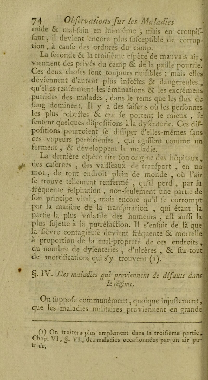 iniue & mal-fain en lui-même ; mais en croupil—S /ant, il devient encore plus fufceptible de ccrrup- ; tion, à caufe des ordures du camp. La fécondé & la trcifième efpèce de mauvais air, viennent des privés du camp 8é d: la paille pourrie. Ces deux choies font toujours nuifibles ; mais elles, deviennent d’autant plus ir.fcfîcs & dangcreufesj (]u eli_s renlcrmcnt les émanations & les excrémens putrides des malades , dans le tems que les flux de ïang dominent. Il y a des faifons où les perlonnes les puis rcbnfles & qui fe portent le mieux , fs! lentent quelques difpofltions à la dyfenterie. Ces dif- pofltions pourroient fë difllper d’elles-mêmes fans ces vapeurs pern cieufes , qui agiflent comme un ferment, 6c développent la maladie. i La dernière elpece tire fon or gine des hôpitaux, ties c a fern es , des vaifTeaux de tranfport , en un- mot, de tout endroit plein de monde , où l’air le trouve tellement renfermé , qu’il perd , par Ta frequente refpiration , non-feulement une partie de fon principe vital , mais encore qu’il fs corrompt. par la matière de la tranfpiraticn , qui étant la partie la plus volatile des humeurs , efl: auflî la. plus fujetre à la putréfaction. Il s’enfuit de là que'; la fièvre contag'ieuie devient fréquente ôc mortelle a proportion de la mal-propreté de ces endroits , du nombre de dyfenteries , d’ulcères , 6c fur-tout de mortifications qui s’y trouvent (i). §• Iv • Lier maladies cul proviennent de defauts dans ' le régime. On fuppofe communément, quoique injufl:ement,| que les maladies militaires. proviennent en grands 0) On traitera’plus amplement dans la troificme partie. Chap. A' I, ç. VI, des maladies occafionnées par un air pu— tr de.
