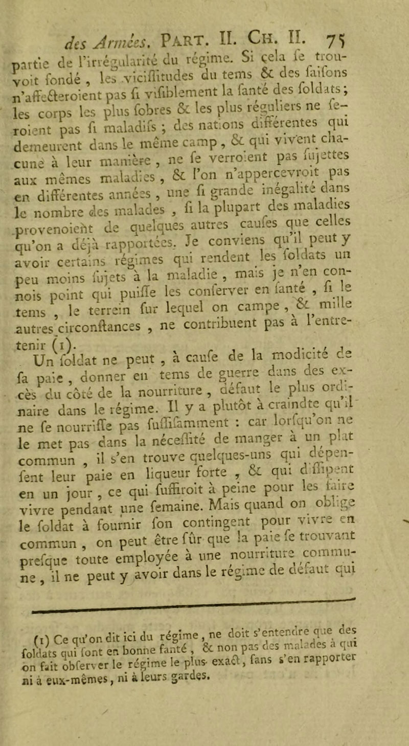 partie de l’irrégularité du régime. Si çela le trou- voit fondé, les .viciflnudes du teins & des ia.fons n’affcéteroient pas fi vifiblement la lante des fokuts, les corps les plus fobres Sc les plus réguliers ne (e- roi’nt pas fi maladifs ; des nations differentes qui demeurent dans le même camp, & qui vivent cha- cune à leur manière , ne fe verroient pas mjettes aux mêmes maladies , & l’on n’appercevro.t pas en différentes années , une fi grande inégalité dans le nombre des malades , fi la plupart des maladies provenoieht de quelques autres caufes que celles qu’on a déjà rapportées, Je conviens qu il peut y avoir certains régimes qui rendent les ioldats un peu moins fujets à la maladie , mais je nen con- nais point qui puiffe les conterver en lante , li e tems , le terrain fur lequel on campe , & nulle autres circonftances , ne contribuent pas a 1 entre- tenir (1). , , . , j Un foldat ne peut , à caufe de la modicité de fa paie , donner en tems de guerre dans des ex- cès du côté de la nourriture , defaut le plus oru - naire dans le régime. Il y a plutôt a era,note qu il ne fe nourriffe pas ffnüfamment : car lorfqu on ne le met pas dans la néceflité de manger a un plat commun , il s’en trouve quelques-uns qui clepen- l'ent leur paie en liqueur forte , & qui d mpent en un jour , ce qui fufffroit à peine pour les Lme vivre pendant une femaine. Mais quand on 00, ge le foldat à fournir fon contingent pour vivre en commun , on peut être fûr que la paie fe trouvant prefque toute employée à une nourriture commu- ne , il ne peut y avoir dans le reg.mc de ne faut qui fi) Ce au’on dit ici du régime , ne doit s’entendre que des foldats qui (ont en bonne fanté Sc n0 s^‘n rapporter on fait obferver le régime le plus- exaft, fans s en rapporter ni à eux-mêmes, ni à leurs guides.