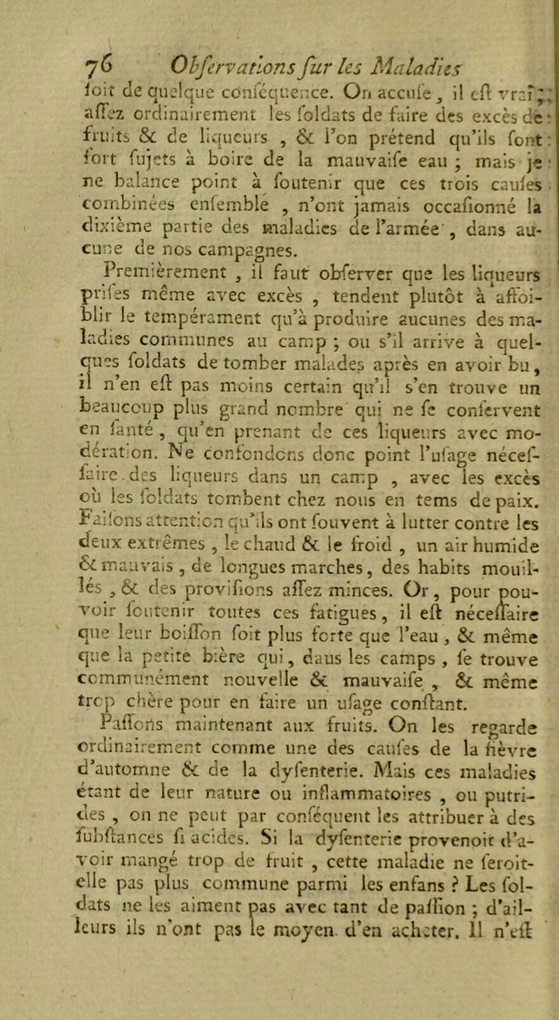 io;î de quelque cdnféqr.ence. On accule i! eft vr-fj' aflfez ordinairement les foldats de faire des excès dé: fruits & de liqueurs , & l’on prétend qu’ils font : fort fujets à boire de la mauvaife eau ; mais je ■ ne balance point à foutenir que ces trois cauies combinées enfemble , n’ont jamais occafionné la dixième partie des maladies de l’armée , dans au- cune de nos campagnes. Premièrement , il faut obferver que les liqueurs pnles même avec excès , tendent plutôt à affai- blir le tempérament qu’à produire aucunes des ma- ladies communes au camp ; ou s’il arrive à quel- ques foldats de tomber malades après en avoir bu, il n’en eft pas moins certain qu’il s’en trouve un beaucoup plus grand nombre qui ne fe confervent en lante , qu’en prenant de ces liqueurs avec mo- dérât :cn. Ne confondons donc point l’uiage nécef- faire.des liqueurs dans un camp , avec ies excès ou les loldats tombent chez nous en tems de paix, ï niions attention qu’ils ont fouvent à lutter contre les deux extrêmes , le chaud & le froid , un air humide & mauvais, de longues marches, des habits mouil- lés , & des provifions allez minces. Or, pour pou- voir foutenir toutes ces fatigues, il eft néceuaire que leur boiffon foit plus forte que l’eau , & même que la petite bière qui, daus les camps , 1e trouve communément nouvelle & mauvaife , & même trop chère pour en faire un ufage confiant. Pafforis maintenant aux fruits. On les regarde ordinairement comme une des caufes de la fièvre d’automne & de la dyfenterie. Adais ces maladies étant de leur nature ou inflammatoires , ou putri- des , on ne peut par conféquent les attribuer à des fubftances fi acides. Si la dyfenterie provenoit d’a- voir mangé trop de fruit , cette maladie ne l'eroit- elle pas plus commune parmi les enfans ? Les fol- dats 11e les aiment pas avec tant de pafhon ; d’ail- leurs ils n’ont pas le moyen d’en acheter. 11 n’eft