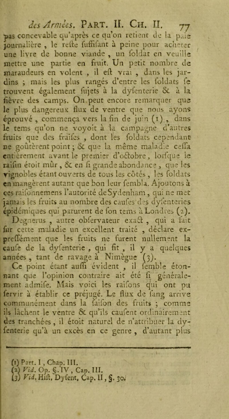 pas concevable qu’après ce qu’on retient de la p.de journalière , le relie fuffifant à peine pour acheter une livre de bonne viande , un loldat en veuille mettre une partie en fruit. Un petit nombre de maraudeurs en volent , il eft vrai , dans les jar- dins ; mais les plus rangés d’entre les foldats fe trouvent également fujets à la dyfenterie & à la fièvre des camps. On. peut encore remarquer que le plus dangereux flux de ventre que nous ayons éprouvé , commença vers la fin de juin (i) , dans le tems qu’on ne voyoit à la campagne d’autres fruits que des fràifes , dont les foldats cependant ne goûtèrent point ; & que la même maladie celui entièrement avant le premier d’oélobre, lorfque le raifin éroif mûr , & en fi grande abondance , que les vignobles étant ouverts de tous les côtés , les foldats en mangèrent autant que bon leur femb'a. Ajoutons à ces raifonnemens l’autorité de Sydenham , qui ne met jamais les fruits au nombre des caufes des ayfenteries épidémiques qui parurent de fon tems à Londres (2). Degi erus , autre obfervateur exaét , qui a lait fur cette maladie un excellent traité , déclare ex- preflement que les fruits ne furent nullement la caufe de la dyfenterie , qui fit , il y a quelques années , tant de ravage à Nimègue (3). Ce point étant aufll évident , il femble éton- nant que l’opinion contraire ait été fi générale- ment admife. Mais voici les raifons qui ont pu fervir à établir ce préjugé. Le flux de fang arrive communément dans la faifon des fruits ; comme ils lâchent le ventre & qu’ils cauSent ordinairement des tranchées , il étoit naturel de n’attribuer la dy- fenterie qu’à un excès en ce genre , d’autant plus (1) Part. I , Chap. III. (2) VU. Op. §.IV, Cap. III. Ù) Vid, Hift. Dyfent, Cap. II, §. 30.