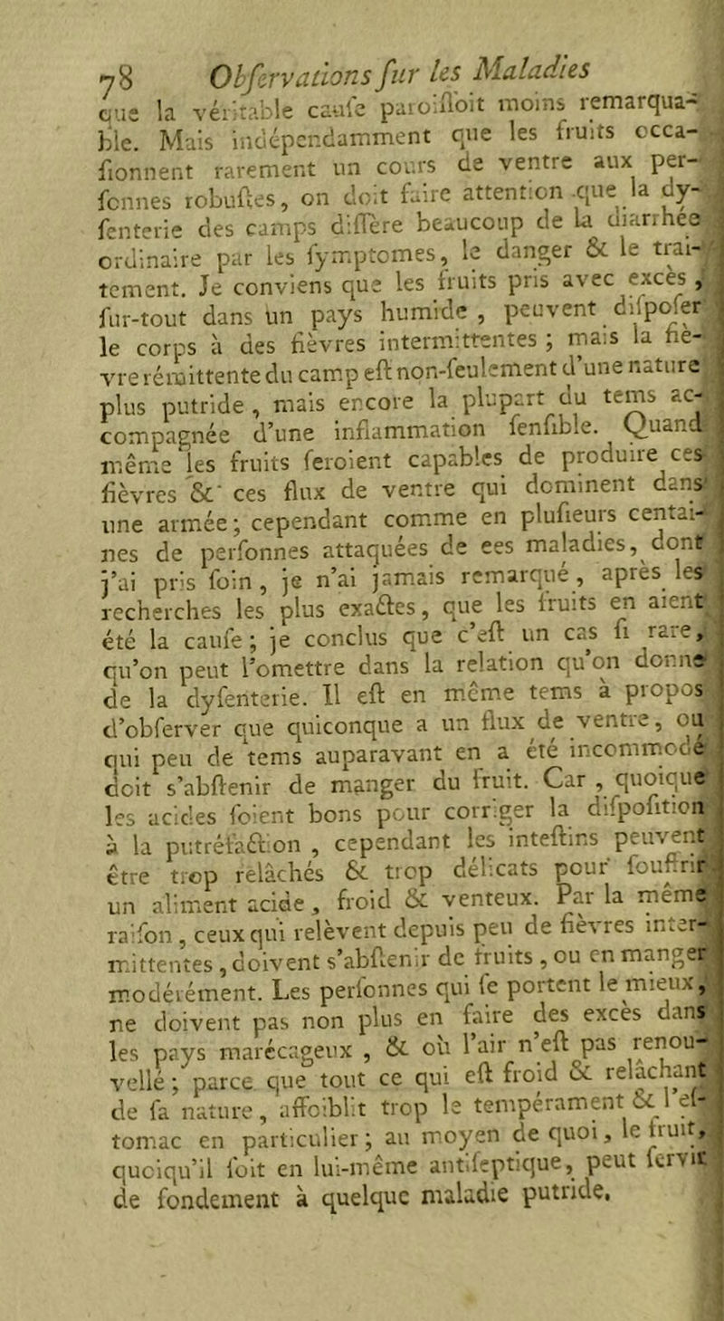 que la véritable caufe paroifloit moins remarqua- j ble. Mais indépendamment que les fruits occa- i fionnent rarement un cours de ventre aux per- fônnes robuftes, on doit faire attention que la dy- 1 fenterie des camps différé beaucoup de la diarrhea • ordinaire par les fymptomes, le danger & le trai- i tement. Je conviens que les fruits pris avec exces , fur-tout dans un pays humide , peuvent ddpofer le corps à des fièvres intermittentes ; mais la he- ; vre rémittente du camp eft non-feulement d une nature plus putride , mais encore la plupart du tems ac- compagnée d’une inflammation fenub.e. Ç)uandjj même les fruits feroient capables de produire ces lièvres &' ces flux de ventre qui dominent danJ une armée ; cependant comme en plufteuis cen.-.- nes de perfonnes attaquées de ees maladies, dont j’ai pris foin, je n’ai jamais remarqué, apres les recherches les plus exaétes, que les fruits en aieut^ été la caufe; je conclus que cell un cas h rate, qu’on peut l’omettre dans la relation qu’on donne de la dyferitêrie. U eft en même tems à propos, d’obferver que quiconque a un flux de ventie, ou qui peu de tems auparavant en a été incommodé! doit s’abftenir de manger du fruit. Car , quoique les acides foient bons pour corriger la difpoütion à la putréfaction , cependant les inteftins peuvent, être trop relâchés &. trop defeats pour fournie un aliment acide, froid & venteux. Par la mêmâ raifon, ceux qui relèvent depuis peu de nè'v îes incerta mittentes , doivent s’abftensr de fruits , ou en mangea modérément. Les perlonnes qui le portent le mien ,, ne doivent pas non plus en faire des exces dans les pays marécageux , & où 1 air n eft pas renou- velle ; parce que tout ce qui eft froid & relâchant de fa nature, affoiblit trop le tempérament :8c 1 el- tomac en particulier; au moyen de quoi, le huit, quoiqu’il foit en lui-même and fcp tique, peut fcrviï de fondement à quelque maladie putiide,