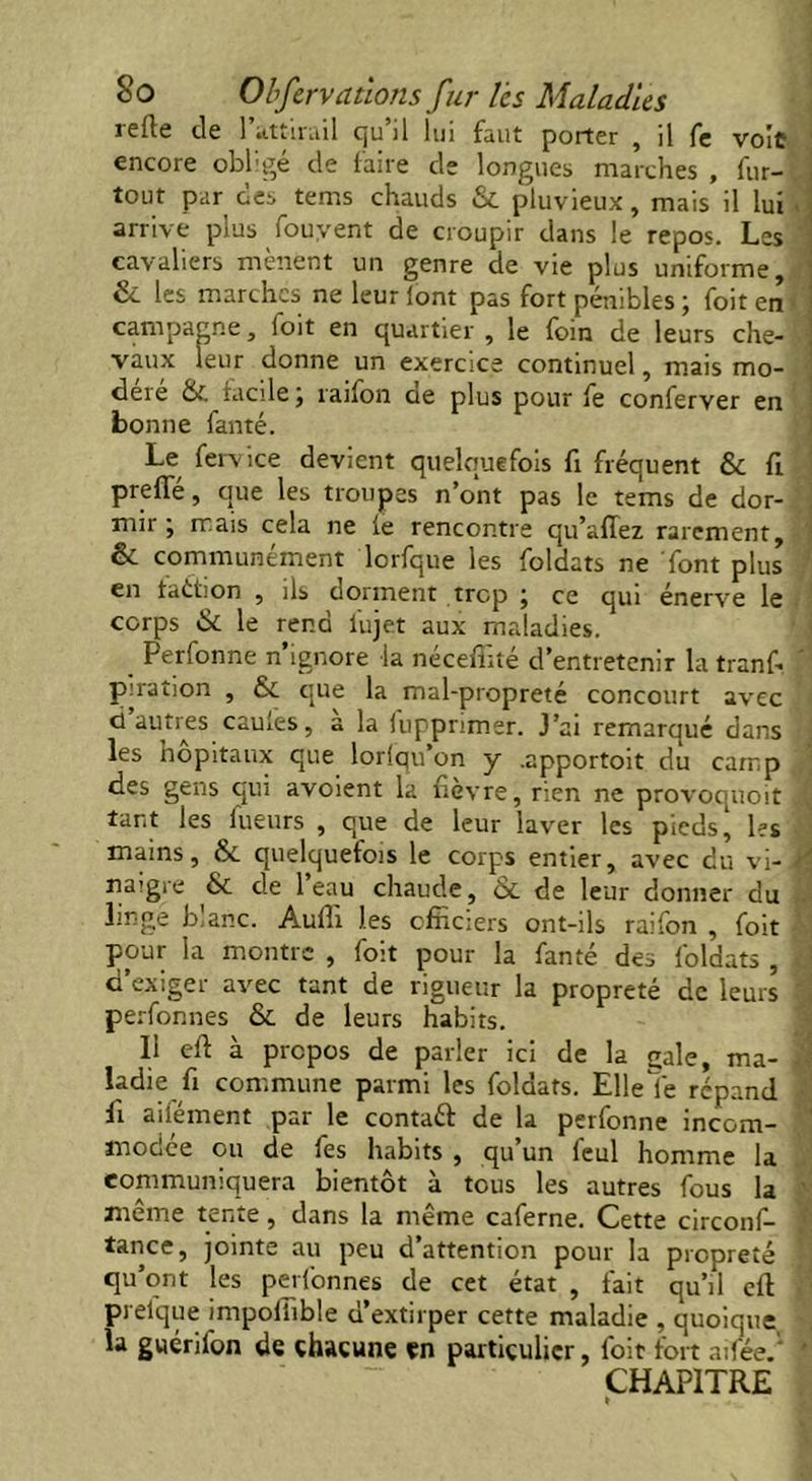îcflc de ] attirail qu il lui faut porter , il fe voit encore obligé de faire de longues marches , fur- , tout par des tems chauds & pluvieux, mais il lui \ \ arrive plus fouyent de croupir dans le repos. Les ' cavaliers mènent un genre de vie plus uniforme, & les marches ne leur font pas fort pénibles ; foit en campagne, foit en quartier , le foin de leurs elle- !; vaux leur donne un exercice continuel, mais mo- déré & facile j raifon de plus pour fe conferver en bonne fanté. Le fervice devient quelquefois fi fréquent & ft preffé, que les troupes n’ont pas le tems de dor- . mir j mais cela ne le rencontre qu’affez rarement, ' & communément lorfque les foldats ne font plus en faétion , ils dorment trop ; ce qui énerve le corps & le rend lu jet aux maladies. _ Perfonne n’ignore la néceffité d’entretenir la tranf. ' puation , & que la mal-propreté concourt avec j ci autres caules, a la iuppnmer. J’ai remarqué dans , les hôpitaux que lorfqu on y .apportoit du camp des gens qui avoient la fièvre, rien ne provoquoit tant les lueurs , que de leur laver les pieds, les mains, & quelquefois le corps entier, avec du vi-1 naigre & de l’eau chaude, & de leur donner du linge blanc. Aufîi les officiers ont-ils raifon , foit pour la montre , foit pour la fanté des foldats , d’exiger avec tant de rigueur la propreté de leurs \ perfonnes & de leurs habits. Il eft à propos de parler ici de la gale, ma- l ladie fi commune parmi les foldats. Elleîe répand fi ailément par le contaft de la perfonne incom- modée ou de fes habits , qu’un feul homme la communiquera bientôt à tous les autres fous la même tente, dans la même caferne. Cette circonf- ] tance, jointe au peu d’attention pour la propreté J qu’ont les perfonnes de cet état , fait qu’il eft prelque impofiible d’extirper cette maladie , quoique la guérifon de chacune en particulier, foit fort ailée. ; CHAPITRE