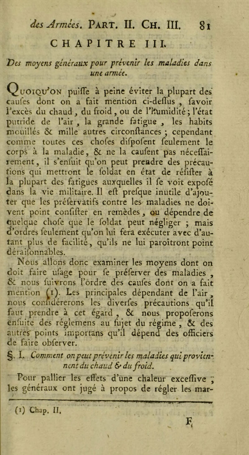 CHAPITRE III. Des moyens généraux pour prévenir les maladies dans une armée. Quoiqu'on puiffe à peine éviter la plupart des caufes dont on a fait mention ci-deflus , favoir l’excès du chaud , du froid , ou de l’Hümidité ; l’état putride de l’air , la grande fatigue , les habits mouillés & mille autres circonftances ; cependant comme toutes ces chofes difpofent feulement le corps à la maladie, & ne la caufent pas néceffai- rement, il s’eniuit qu’on peut prendre des précau- tions qui mettront le l'oldat en état de réfifter à la plupart des fatigues auxquelles il fe voit expofé dans la vie militaire. Il eft prefque inutile d’ajou- ter que les préfervatifs contre les maladies ne doi- vent point confifter en remèdes, ou dépendre de quelque chofe que le foldat peut négliger ; mais d’ordres feulement qu’on lui fera exécuter avec d’au- tant plus de facilité, qu’ils ne lui paroîtront point déraifonnables. Nous allons donc examiner les moyens dont on doit faire ufage pour fe préferver des maladies , & nous fuivrcns l’ordre des caufes dont on a fait mention (i). Les principales dépendant de l’air, nous conüdérerons les diverfes précautions qu’il faut prendre à cet égard , & nous propoferons enfuite des réglemens au fujet du régime , & des autres' points importans qu’il dépend des officiers de faire obferver. §. I, Comment on peut prévenir les maladies qui provien- nent du chaud & du froid. Pour pallier les effets d’une chaleur exceffive  les généraux ont jugé à propos de régler les mar- (i) Chap, II,