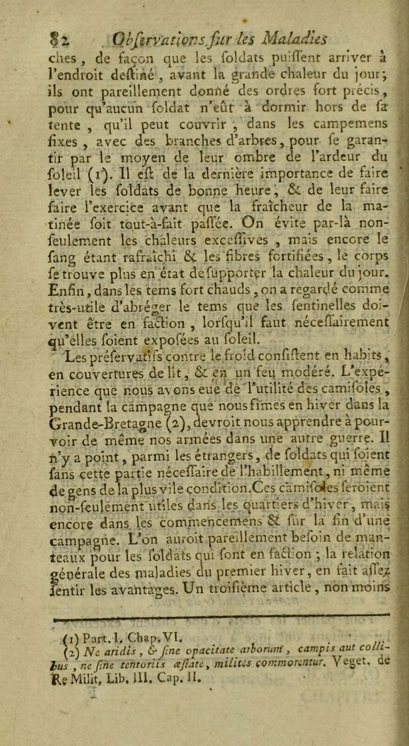 S % Gbfmanor, s. fur les Maladies elles , de façon que les foldats puiflent arriver à l’endroit deftiné , avant la grande chaleur du jour; ils ont pareillement donné des ordres fort précis, pour qu’aucun foldat n’eût à dormir hors de fa tente , qu’il peut couvrir , dans les campemens ' fixes, avec des branches d’arbres, pour le garan- tir par le moyen de leur ombre de l’ardeur du foleil (i). Il eft de la dernière importance de faire lever les foldats de bonne heure, & de leur faire faire l’exercice avant que la fraîcheur de la ma- tinée foit tcut-à-fait pafifée. On évite par-là non- feulement les chaleurs excefiives , mais encore le fang étant rafraîchi & les fibres fortifiées, le corps fe trouve plus en état defupportçr la chaleur du jour. Enfin, dans les tems fort chauds, on a regardé comme très-utile d’abréger le tems que les fentinelles doi- vent être en faction , lorfqu’il faut nécefiairement qu’elles foient expofées au foleil. Lespréfervatïfs contre le froid confident en habits, en couvertures de lit, &: en un feu modéré. L'expé- rience que nous a\ ons eue de l’utilité des carmfoles , pendant la campagne que nous fîmes en hiver dans la Grande-Bretagne (a), devrait nous apprendre à pour- voir de même nos armées dans une autre guerre. Il n’y a point, parmi les étrangers, de foldats qui foient fans cette partie nécefiaire de l’habillement, ni même de gens delà plus vile çonditiori.Ces cami foies feraient , non-feulément utiles dans les quartiers d’hiver, mai? encore dans les commencement & fur la fin d’une d campagne. L’on aurait pareillement befoin de mari- d teaux pour les foldats qui font en faéîion ; la relation générale des maladies du premier hiver, en fait afle* f fentir les avantages. Un troifième article, non moins <i) Part.l. Cliap.VI. . * ... (2) Ne arides , & fine opacitate aiborum , campis aut colli- lus , tie fine tchtoriis reflate, milites tommonntur. Yeget. de