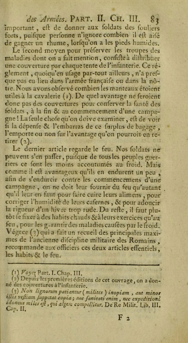 important , eft de donner aux foldats des fouliers forts, puifque perfonne n’ignore combien il eft aifé de gagner un rhume, lorfqu’on a les pieds humides. Le lecond moyen pour préferver les troupes des maladies dont on a fait mention, conftfteà diftribtier une couverture par chaque tente de l’infanterie. Ce ré- glement, quoiqu’en ufage par-tout ailleurs , n’a pref- que pas eu lieu dans l’armée françaife ou dans la nô- tie. Nous avonsobfervé combien les manteaux étoient utiles» la cavalerie (i). De quel avantage ne feraient donc pas des couvertures pour conferver la fanté des foldats , à la fin & au commencement d’une campa- gne ! La feule chofe qu’on doive examiner, eft de voir fi la dépenfe & l’embarras de ce furplus de bagage , l’emporte ou non fur l’avantage qu’on pourrait en re- tirer (a). Le dernier article regarde le feu. Nos foldats ne peuvent s’en pafler, puifque de tousles peuples guer- riers ce font les moins accoutumés au froid. Mais comme il eft avantageux qu’ils en endurent un peu , afin de s’endurcir contre les commencemens d’une campagne , on ne doit leur fournir du feu qu’autant qu’il leur en faut pour faire cuire leurs alimens , pour corriger l’humidité de leurs cafernes , & pour adoucir la rigueur d’un hiver trop rude. Du refte , il faut plu- tôt fe fixer à des habits chauds &ileurs exercices qu’au feu , pour les g .rantirdes maladies cauféespar le froid. Végece (3) qui a fait un recueil des principales maxi- mes de l’ancienne difeipline militaire des Romains, recommande aux officiers ces deux articles efl’entiels, les habits & le feu. 0) V°yt\ Part. I. Chap. III. (2) Depuis lespremièreséditions de cet ouvrage, on adon- ne des couvertures à l’infanterie. (3) Non liçnorum patiantur (milites ) inopiam , aut minor t!Us vejhum Juppctat copia; me fanitati cnim , me expectitioni tdoncm miles tfl, qui a/gere compcllitur. De Re Milit. l.ib. III. Cap. II.