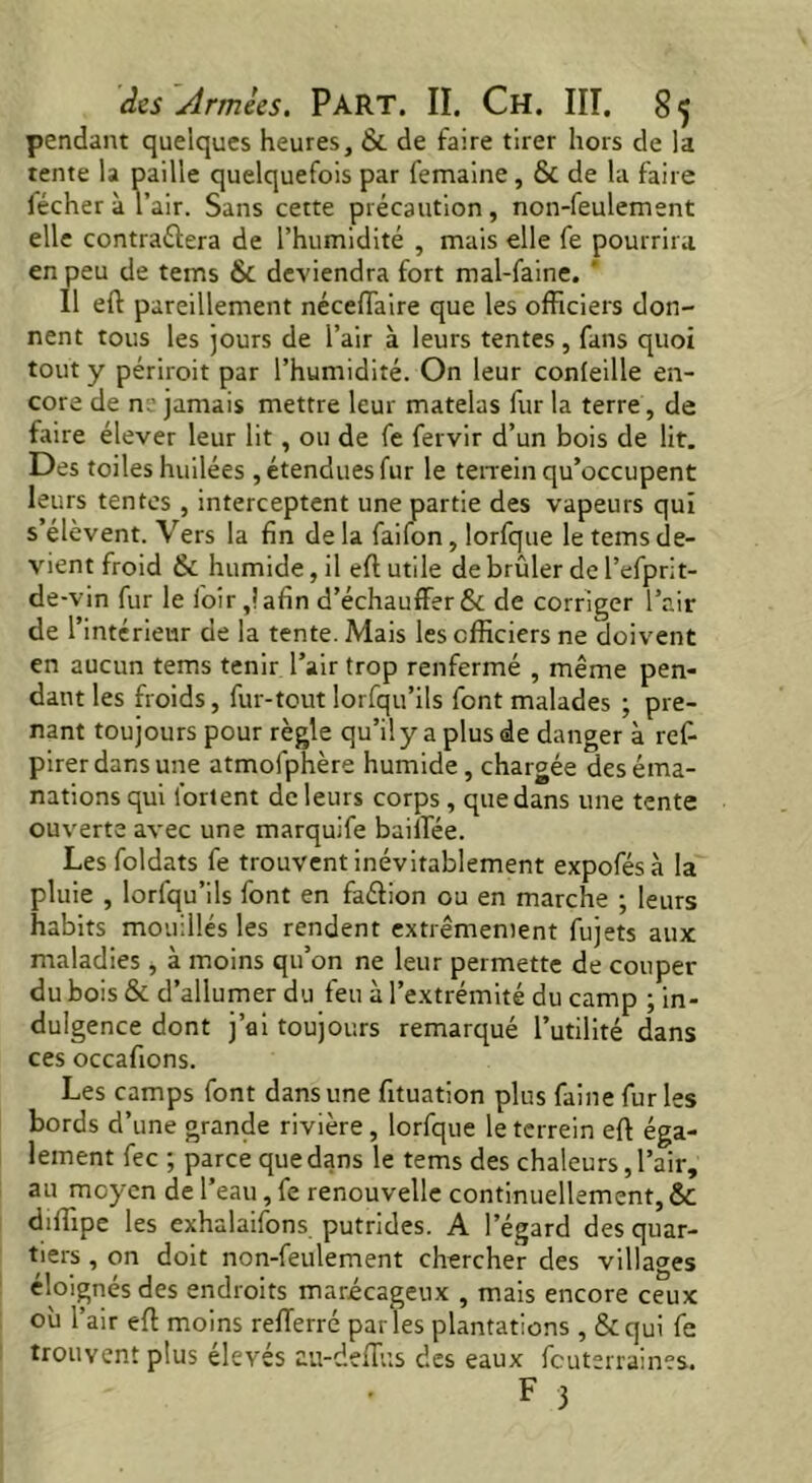 pendant quelques heures, & de faire tirer hors de la tente la paille quelquefois par femaine, & de la faire fécher à l’air. Sans cette précaution, non-feulement elle contractera de l’humidité , mais elle fe pourrira en peu de tems & deviendra fort mal-faine. ' Il eft pareillement néceftaire que les officiers don- nent tous les jours de l’air à leurs tentes , fans quoi tout y périroit par l’humidité. On leur confeille en- core de m'jamais mettre leur matelas fur la terre, de faire élever leur lit, ou de fe fervir d’un bois de lit. Des toiles huilées , étendues fur le terrein qu’occupent leurs tentes , interceptent une partie des vapeurs qui s’élèvent. Vers la fin de la faifon, lorfque le tems de- vient froid & humide, il eft utile de brûler de l’efprit- de-vin fur le loir ,lafin d’échauffer & de corriger l’air de l’intérieur de la tente. Mais les officiers ne doivent en aucun tems tenir l’air trop renfermé , même pen- dant les froids, fur-tout lorfqu’ils font malades ; pre- nant toujours pour règle qu’il y a plus de danger à ref- pirer dans une atmofphère humide, chargée des éma- nations qui forlent de leurs corps , que dans une tente ouverte avec une marquife bailfée. Lesfoldats fe trouvent inévitablement expofésà la pluie , lorfqu’ils font en faétion ou en marche ; leurs habits mouillés les rendent extrêmement fujets aux maladies , à moins qu’on ne leur permette de couper du bois & d’allumer du feu à l’extrémité du camp ; in- dulgence dont j’ai toujours remarqué l’utilité dans ces occafions. Les camps font dans une fituation plus faine fur les bords d’une grande rivière, lorfque le terrein eft éga- lement fee ; parce que dans le tems des chaleurs, l’air, au moyen de l’eau, fe renouvelle continuellement, & diffipe les exhalaifons putrides. A l’égard des quar- tiers , on doit non-feulement chercher des villages éloignés des endroits marécageux , mais encore ceux où l’air eft moins reiïerré par les plantations , & qui fe trouvent plus élevés au-deflus des eaux feuterraines.