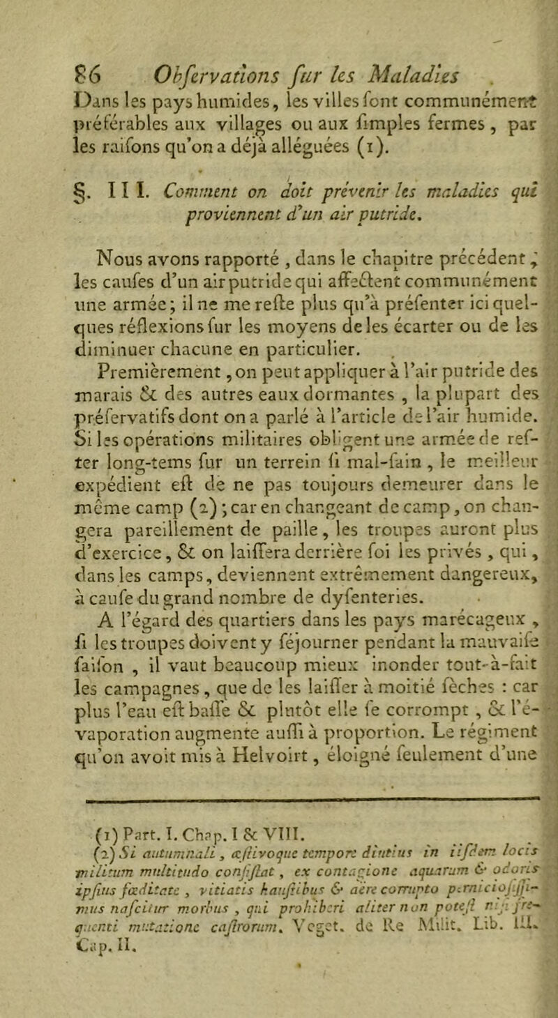Dans les pays humides, les villes font communément préférables aux villages ou aux {impies fermes , par les raifons qu’on a déjà alléguées (i). §. III. Comment on doit prévenir les maladies qui proviennent d'un air putride. Nous avons rapporté , dans le chapitre précédent ÿ les caufes d’un air putride qui affeétent communément une armée ; il ne me refte plus qu’à préfenter ici quel- ques réflexions fur les moyens deles écarter ou de les diminuer chacune en particulier. Premièrement, on peut appliquer à l’air putride des marais & des autres eaux dormantes , la plupart des préfervatifs dont on a parlé à l’article de l’air humide. Si les opérations militaires obligent une armée de ref- ter long-tems fur un terrein fi mal-fain , le meilleur expédient eft de ne pas toujours demeurer dans le même camp (a) \ car en changeant de camp, on chan- gera pareillement de paille, les troupes auront plus d’exercice, & on laiffera derrière foi les privés , qui, dans les camps, deviennent extrêmement dangereux, à caufe du grand nombre de dyfenteries. A l’égard des quartiers dans les pays marécageux , fi les troupes doivent y féjourner pendant la mauvaife faifon , il vaut beaucoup mieux inonder tout-à-fait les campagnes, que de les laiffer à moitié fèches : car plus l’eau eft baffe & plutôt elle fe corrompt , & l’é- vaporation augmente aufli à proportion. Le régiment qu'on avoit mis à Helvoirt, éloigné feulement d’une (i) Part. I.Ch?P.I& VIII. (l) Si autumnali, atftivoque tcmpon diutius in iifâtm locis tnilitum multitude) conjiflat, ex contapione aquarum &• odoris- ipfitis fœditu.te , vitiatis kauftibus & aère comipto pcmiciojijp- mus nafeitur morbus , qui prohibtri aliter non pote fi r jr-- q.icnti mntationc cajlrorum. Vcget. de Re Miüt. Lib. 1JL