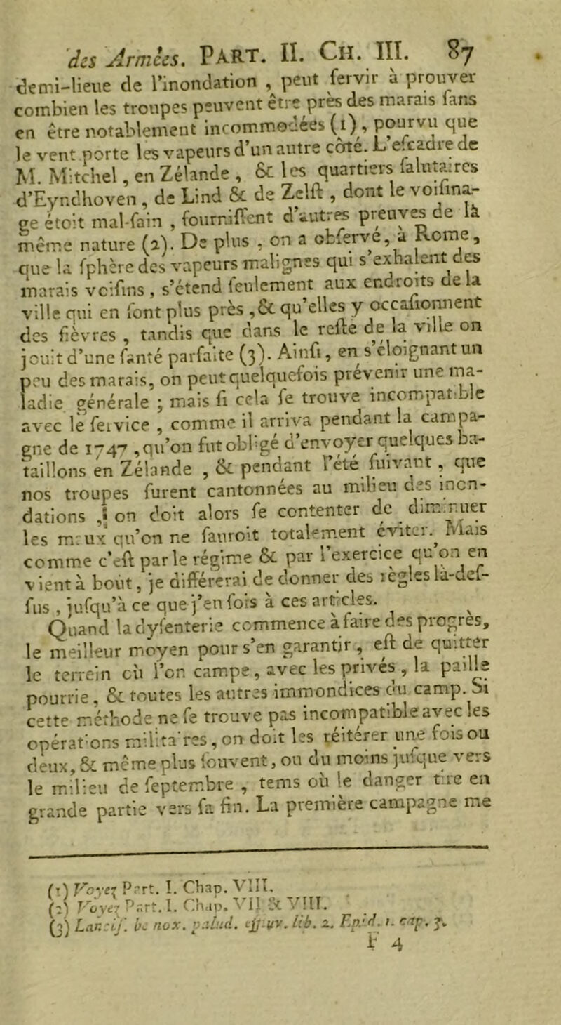 demi-lieue de l’inondation , peut fervir à prouver combien les troupes peuvent être près des marais fans en être notablement incommodées (1) , pourvu que le vent porte les vapeurs d’un autre cote. L e.caüre de M. Mitchel, en Zélande , & les quartiers falutwrcs d’Eyndhoven, de Lind & de Zclft , dont le vo.fina- ce étoit mal-fain , fournirent d’autres preuves de là même nature (a). De plus , en a obferve, a vome, que la fphère des vapeurs malignes qui s exhalent ces marais vcifms , s’étend feulement aux endroits cela ville oui en font plus près ,& qu’elles y oceaüonnent des fièvres , tandis que dans le relie de la ville on jouit d’une fanté parfaite (3). Amfi, en s éloignant un peu des marais, on peut quelquefois prévenir une ma- ladie générale ; mais fi cela fe trouve incompatible avec le feivice , comme il arriva pendant la campa- gne de 1-747 , qu’on fat obligé d’envoyer quelques ba- taillons en Zélande , & pendant 1 été fuivant, que nos troupes furent cantonnées au milieu des inon- dations on doit alors fe contenter de dim._r.uer les mrux qu’on ne fauroit totalement éviter. Mais comme c’eft parle régime & par 1 exercice qu ou1 en v ient à bout, je différerai de donner des icgles la-dcl- fus , jufqu’à ce que j’en fois à ces articles. Quand ladyfenterie commence a faire des progrès, le meilleur moyen pour s’en garantir , eft de quitter le terrein cù l’on campe, avec les prives , la paille pourrie, & toutes les autres immondices du camp. Si c^tt^ méthode ne Te trouve pas incompatioleavec ies opérations mUlnres, on doit les réitérer une fois ou deux, & même plus Couvent, ou du moins jufque vers le milieu de fepterr.bre , tems où le danger tie en grande partie vers fa fin. La première campagne me M Voyez P.-rt. I. Chai). VIII, (îj Voyez Part. I. Chap. VIJ & VIII. (3) Lan:if. k nox. value!. cjj-vv. lib. &. Ep:d. ». eap. y.