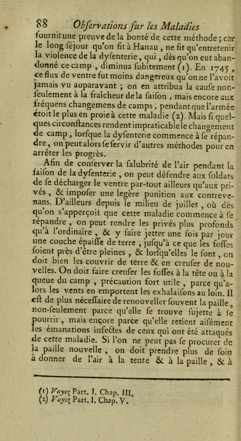 fournit une preuve de la bonté de cette méthode; ciîr le long féjour qu on fit a Hanau , ne fit qu’entretenir la violence de la dyfenterie, qui, dès nu’on eut aban- donné ce camp , diminua fubitement (i). En 1745 , ce flux de venti e fut moins dangereux qu’on ne l’avoit jamais vu auparavant ; on en attribua la caufe non- feulement a la fraîcheur delà failon , mais encore aux irequens changemens de camps, pendant que l’armée etoit le plus en proie à cette maladie (2). Mais fi quel- ques circonftances rendent impraticable le changement de camp , lorfque la dyfenterie commence à fe°répan- dre, on peut alors fe fer vir d’autres méthodes pour en arrêter les progrès. Afin de conferver la falubrité de l’air pendant la faiion de la dyfenterie , on peut défendre aux foldats de le décharger le ventre par-tout ailleurs qu’aux pri- ves , & impofer une légère punition aux contreve- nans. D’ailleurs depuis le milieu de juillet , où dès qu’on s’apperçoit que cette maladie commence à fe répandre , on peut rendre les privés plus profonds qu à l’ordinaire , & y faire jetter une fois par jour une couche epailïe de terre , julqu’à ce que les folles foient près d’etre pleines , & lorlqu’elles le font, on doit bien les couvrir de terre & en creufer de nou- velles. On doit faire creufer les folles à la tête ou à la queue du camp , précaution fort utile , parce qu’a- lors les vents en emportent les exhalaifons au loin, il eft de plus néceflaire de renouveller fouvent la paille , non-feulement parce qu’elle fe trouve fujette à le pourrir, mais encore parce qu’elle retient aifément les emanations infeéles de ceux qui ont été attaqués de cette maladie. Si 1 on ne peut pas fe procurer de la paille nouvelle , on doit prendre plus de foin a donner de l’air à la tente & à la paille , & à